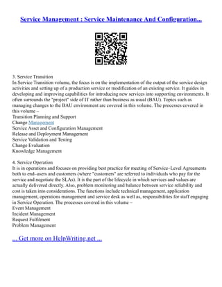 Service Management : Service Maintenance And Configuration...
3. Service Transition
In Service Transition volume, the focus is on the implementation of the output of the service design
activities and setting up of a production service or modification of an existing service. It guides in
developing and improving capabilities for introducing new services into supporting environments. It
often surrounds the "project" side of IT rather than business as usual (BAU). Topics such as
managing changes to the BAU environment are covered in this volume. The processes covered in
this volume –
Transition Planning and Support
Change Management
Service Asset and Configuration Management
Release and Deployment Management
Service Validation and Testing
Change Evaluation
Knowledge Management
4. Service Operation
It is in operations and focuses on providing best practice for meeting of Service–Level Agreements
both to end–users and customers (where "customers" are referred to individuals who pay for the
service and negotiate the SLAs). It is the part of the lifecycle in which services and values are
actually delivered directly. Also, problem monitoring and balance between service reliability and
cost is taken into considerations. The functions include technical management, application
management, operations management and service desk as well as, responsibilities for staff engaging
in Service Operation. The processes covered in this volume –
Event Management
Incident Management
Request Fulfilment
Problem Management
... Get more on HelpWriting.net ...
 
