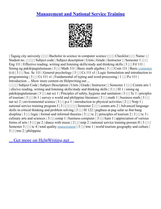 Management and National Service Training
| Taguig city univesity | | | | | Bachelor in science in computer science | | | | | Checklist | | | | Name: | |
Student no. | | | | | | Subject code | Subject description | Units | Grade | Instructor | | Semester 1 | | | |
Eng 111 | Effective reading, writing and listening skills/study and thinking skills | 3 | | | Fil 111 |
Sining ng pakikipagtalastasan | 3 | | | Math 111 | Basic math algebra | 3 | | | Com 111 | Basic computer
(i.t) | 3 | | | Soc. Sc 111 | General psychology | 3 | | | Cs 111 s1 | Logic formulation and introduction to
programming | 3 | | | Cs 111 s1 | Fundamental of typing and word processing | 1 | | | P.e 111 |
Introduction ... Show more content on Helpwriting.net ...
| | | | | | Subject Code | Subject Description | Units | Grade | Instructor | | Semester 1 | | | | Comm arts 1
| efecive reading, writing and listening skills/study and thinking skills | 3 | | | fil 1 | sining ng
pakikipagtalastasan | 3 | | | nat sci 1 | Pinciples of safety, hygiene and sanitation | 3 | | | Tc 1 | priciples
of tourism | 3 | | | lit 1 | survey o world and philippine literature | 3 | | | math 1 | business math | 3 | | |
nat sci 2 | environmental science | 3 | | | p.e 1 | introduction to physical activities | 2 | | | Nstp 1 |
national service training program I | 3 | | | | | | | | | Semester 2 | | | | comm arts 2 | Advanced language
skills in critical thinking and problem solving | 3 | | | fil 122 | pagbasa at pag sulat sa ibat bang
disiplina | 3 | | | logic | formal and informal theories | 3 | | | tc 2 | principles of tourism 2 | 3 | | | tc 3 |
culinary arts and sciences | 3 | | | comp 1 | business computer | 3 | | | hum 1 | appreciation of various
forms of arts | 3 | | | pe 2 | dance with music | 2 | | | nstp 2 | national service training proram II | 3 | | | |
Semester 3 | | | | tc 4 | total quality management | 3 | | | trm 1 | world tourism geography and culture |
3 | | | trm 2 | philippine
... Get more on HelpWriting.net ...
 