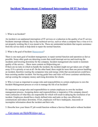 Incident Management: Unplanned Interruption Of IT Services
1. What is an Incident?
An incident is an unplanned interruption of IT services or a reduction in the quality of an IT service.
Incidents interrupt ordinary day to day technical service, such as when a computer has a virus or it is
not properly working like it was meant to be. These are unintended incidents that require assistance
from the service desk or help desk to repair the normal function.
2. What is the goal of Incident Management?
There is one main goal of incident management, to repair normal function and operation as fast as
possible. Some other goals are detecting events that could interrupt service and resolving the
incidents and lowering downtime for the company. Incident management also needs to maintain
quality of the service ... Show more content on Helpwriting.net ...
If there are no rules in which to handle the incident, the incident might not get taken care of right
away if it's a priority or not at all. On the other hand, there might be more than one person handling
an incident, therefore wasting the companies time and energy while that second person could have
been assisting another incident. Not having guide lines and rules will lower customer satisfactions,
end up costing the company money and rising downtime for clients.
4. Why is it just as important to assign roles and responsibilities to certain employees to own the
Incident Management process or even to manage the life of an Incident?
It's important to assign roles and responsibilities to certain employees to own the incident
management process. Assigning duties and responsibilities is imperative if the company doesn't
want confusions of what they are responsible for which will result in delaying the resolution of an
incident. Employees should have clearly defined roles and tasks so they can effectively
communicate and reduce downtime. If not, employees will have inadequate, inaccurate or
incomplete information about the incident and their role.
5. Describe how your future IT job would function without a Service Desk and/or without Incident
... Get more on HelpWriting.net ...
 
