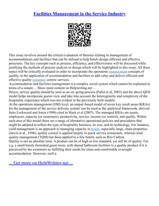 Facilities Management in the Service Industry
This essay revolves around the critical evaluation of theories relating to management of
accommodations and facilities that can be utilised to help hotels design efficient and effective
processes. The key concepts such as process, efficiency, and effectiveness will be discussed while
justifying the methods of process analysis or design which will be highlighted in this essay. All these
topics will be critically evaluated in order to incorporate the operations management concepts of
quality, in the application of accommodation and facilities to add value and deliver efficient and
effective quality customer–centric services.
Accommodation and facilities management is a complex social system which cannot be explained in
terms of a simple ... Show more content on Helpwriting.net ...
Hence, service quality should be seen as an on–going process (Pallet et al, 2003) and the above QFD
model helps incorporate guests view and take into account the heterogeneity and complexity of the
hospitality experience which was not evident in the previously built models.
At the operations management (OM) level, an output–based model of seven key result areas (KRAs)
for the management of the service delivery system' can be used as the analytical framework, derived
from Lockwood and Jones (1990) cited in Slack et al (2007). The managed KRAs are assets,
employees, capacity (or customers), productivity, service, income (or control), and quality. Within
each area of this model there are a range of alternative operational policies and procedures that
might be adopted to reflect the type of hospitality business, its size, and its technology. For instance,
yield management is an approach to managing capacity in hotels, especially large, chain properties
(Jarvis et al., 1998); quality control is applied largely in quick service restaurants, whereas total
quality management (TQM) has been applied to a few hotels, such as Ritz Carlton.
Quality is not an absolute term. A product can be of high or low standard, yet still be of quality. For
e.g. a small barely furnished guest room, with shared bathroom facilities is a quality product if it is
perceived by the customers as fulfilling their needs for clean and comfortable overnight
accommodation. However, such a
... Get more on HelpWriting.net ...
 