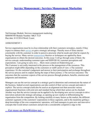 Service Management : Services Management Marketing
Ted Guiongo Module: Services management marketing
M00498708 Module Number: MKT 3125
Due date: 8/12/2014 Word: Count:
ASSIGNEMENT 1
Service organisations must be in close relationship with their customers nowadays, mainly if they
expect to enhance their service or gain a strategic advantage. Thereby most of firms interact
consistently with the customer in order to perceive precisely what he needs and what he expects by
buying the service. Many service management theories or techniques are applied by these
organisations to obtain the desired outcomes. In this essay I will go through some of them: the
service concept, understanding customer types and SERVQUAL customer perceptions and
expectations. I am going to carry on a ... Show more content on Helpwriting.net ...
The Customer is not really interested in the process or the management of the resources. This
perception might differ depending on the customers or staffs' point of view. o The customer
experience: It's the customer's judgement and answer to their participation and exchange throughout
the service process and its outputs during the steps of their journey. o The services outcomes: The
outcomes that the customer expects of the service process through products, benefits, emotion and
judgments and intentions.
Managers can use the service concept in a strategic goal to determine and communicate the nature of
the business. Indeed several organisations can take control of their service concept and make it
explicit. The service concept could also be used as an alignment tool that associate various
organisational functions with joint aim and standard facing which their action can be checked.
Another way that the service concept can be applied is by developing new service concepts to drive
innovation and provide strategic advantage, as opening up new market or differentiating the
organisation from the competition. By looking carefully at many factors as the market, the different
customer segments or the customers' expectations in those segments, and in the meantime getting a
deep knowledge of the core competencies' operation, will lead managers to gain new and innovative
concepts that would attract customers and provide a considerable competitive edge to the
... Get more on HelpWriting.net ...
 