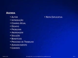 AGENDA
• AUTOR
• INTRODUÇÃO
• CENÁRIO ATUAL
• DESAFIO
• PROBLEMA
• ABORDAGEM
• SOLUÇÃO
• BENEFÍCIOS
• PROCESSO DE TRABALHO
• AGRADECIMENTO
• CONTATO
• NOTA EXPLICATIVA
Revisão: 01.00 @ Copyright 2016 – Ivan Luizio Magalhães (ivan_luizio@hotmail.com) Slide 2
 