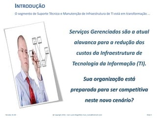 O segmento de Suporte Técnico e Manutenção de Infraestrutura de TI está em transformação …
INTRODUÇÃO
Serviços Gerenciados são a atual
alavanca para a redução dos
custos da Infraestrutura de
Tecnologia da Informação (TI).
Sua organização está
preparada para ser competitiva
neste novo cenário?
Revisão: 01.00 @ Copyright 2016 – Ivan Luizio Magalhães (ivan_luizio@hotmail.com) Slide 4
 