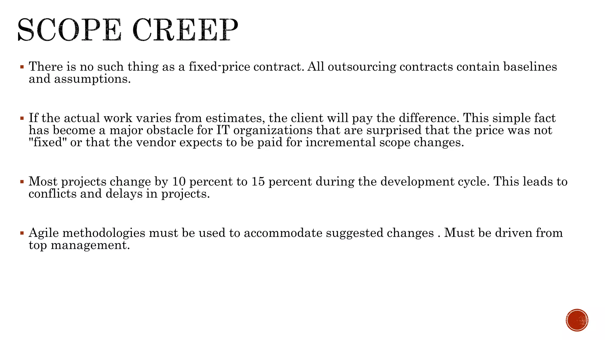  There is no such thing as a fixed-price contract. All outsourcing contracts contain baselines
and assumptions.
 If the actual work varies from estimates, the client will pay the difference. This simple fact
has become a major obstacle for IT organizations that are surprised that the price was not
"fixed" or that the vendor expects to be paid for incremental scope changes.
 Most projects change by 10 percent to 15 percent during the development cycle. This leads to
conflicts and delays in projects.
 Agile methodologies must be used to accommodate suggested changes . Must be driven from
top management.
 