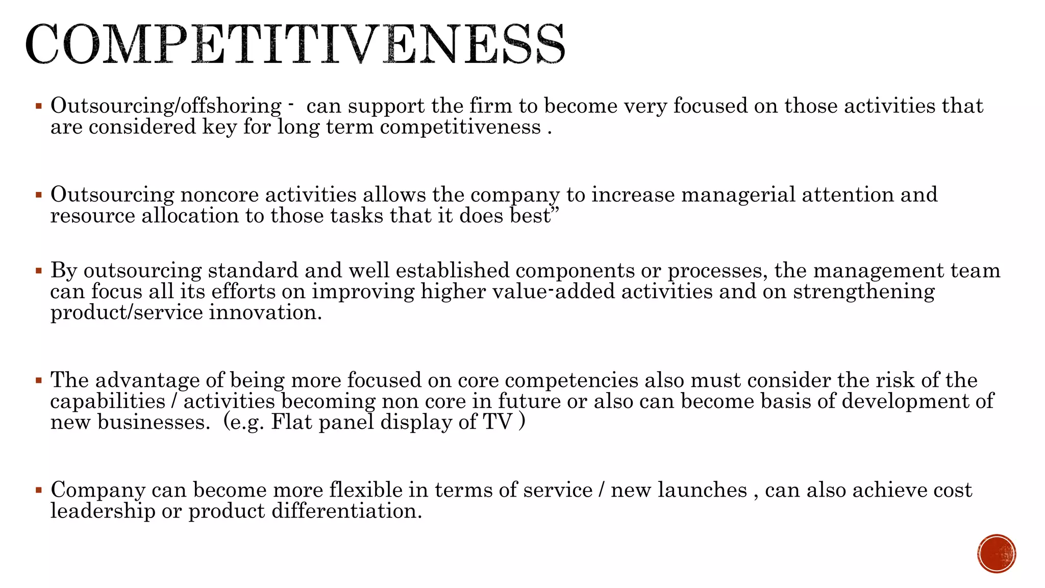  Outsourcing/offshoring - can support the firm to become very focused on those activities that
are considered key for long term competitiveness .
 Outsourcing noncore activities allows the company to increase managerial attention and
resource allocation to those tasks that it does best”
 By outsourcing standard and well established components or processes, the management team
can focus all its efforts on improving higher value-added activities and on strengthening
product/service innovation.
 The advantage of being more focused on core competencies also must consider the risk of the
capabilities / activities becoming non core in future or also can become basis of development of
new businesses. (e.g. Flat panel display of TV )
 Company can become more flexible in terms of service / new launches , can also achieve cost
leadership or product differentiation.
 