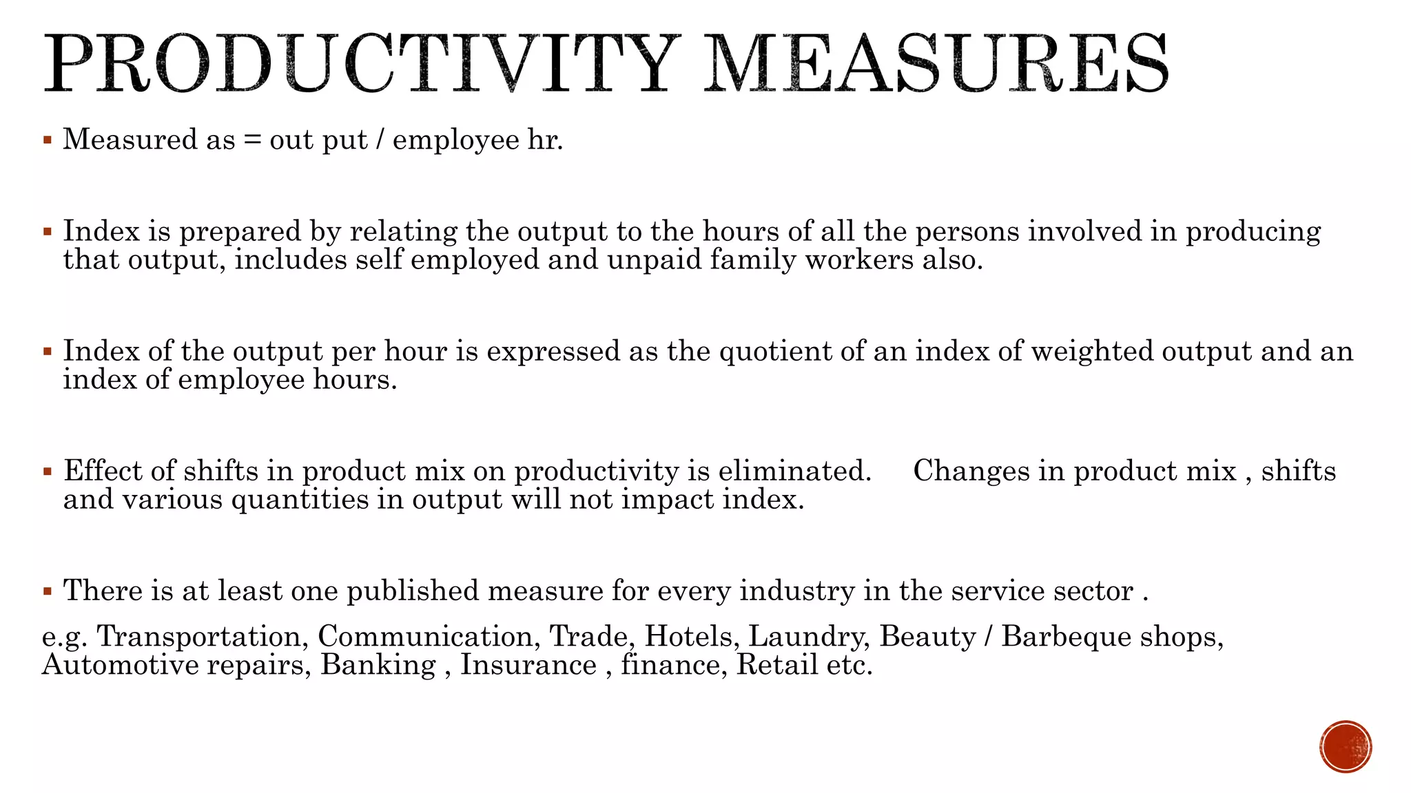  Measured as = out put / employee hr.
 Index is prepared by relating the output to the hours of all the persons involved in producing
that output, includes self employed and unpaid family workers also.
 Index of the output per hour is expressed as the quotient of an index of weighted output and an
index of employee hours.
 Effect of shifts in product mix on productivity is eliminated. Changes in product mix , shifts
and various quantities in output will not impact index.
 There is at least one published measure for every industry in the service sector .
e.g. Transportation, Communication, Trade, Hotels, Laundry, Beauty / Barbeque shops,
Automotive repairs, Banking , Insurance , finance, Retail etc.
 