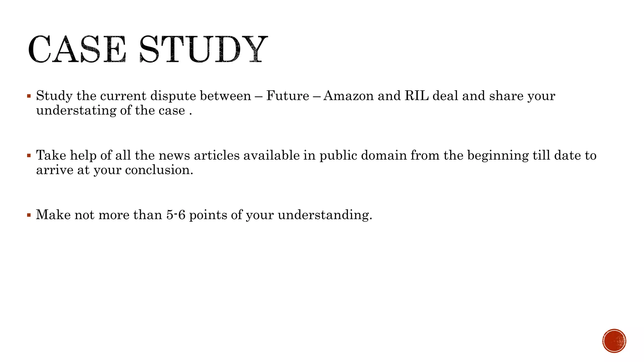  Study the current dispute between – Future – Amazon and RIL deal and share your
understating of the case .
 Take help of all the news articles available in public domain from the beginning till date to
arrive at your conclusion.
 Make not more than 5-6 points of your understanding.
 