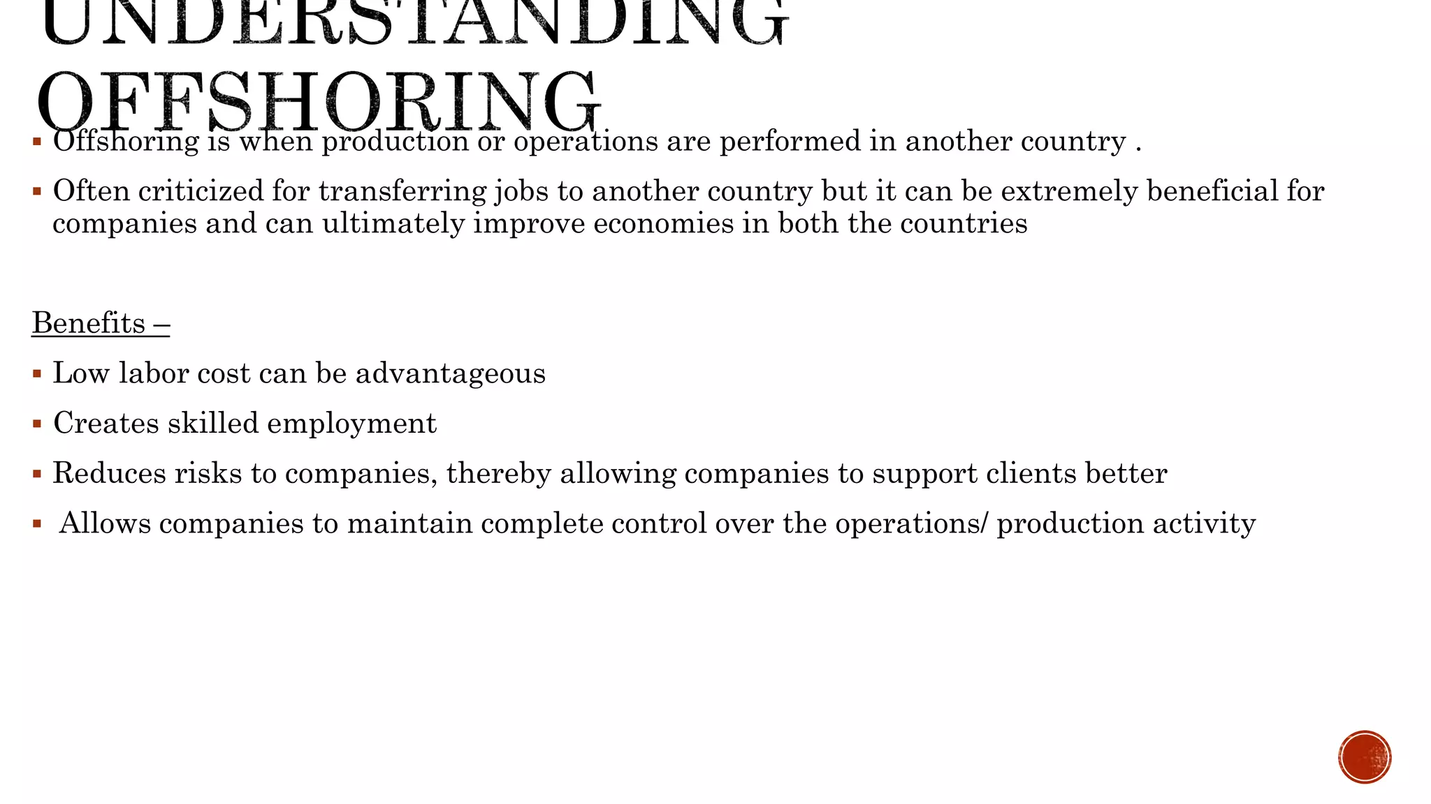  Offshoring is when production or operations are performed in another country .
 Often criticized for transferring jobs to another country but it can be extremely beneficial for
companies and can ultimately improve economies in both the countries
Benefits –
 Low labor cost can be advantageous
 Creates skilled employment
 Reduces risks to companies, thereby allowing companies to support clients better
 Allows companies to maintain complete control over the operations/ production activity
 