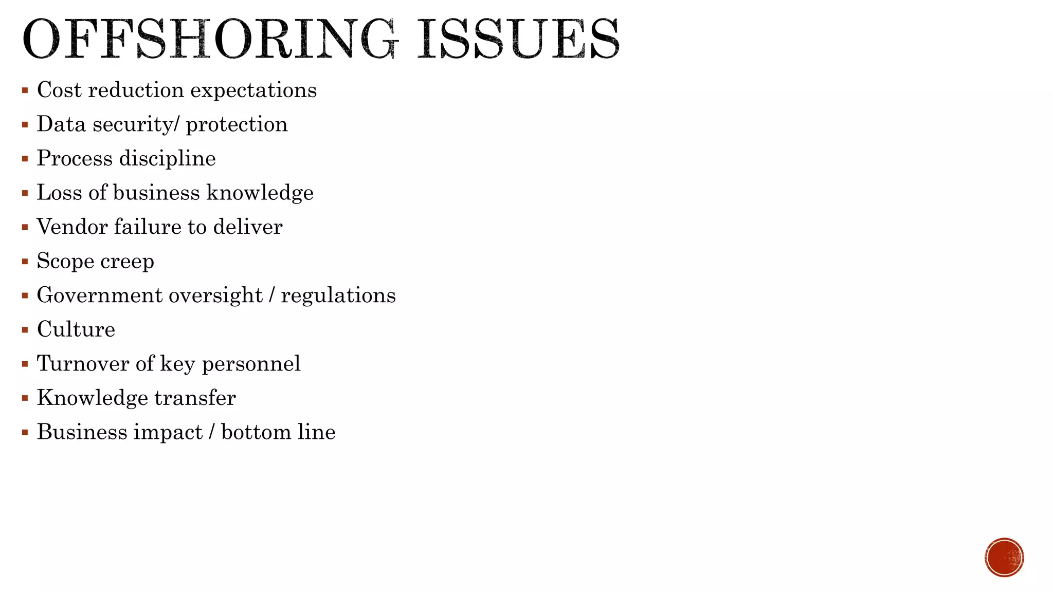  Cost reduction expectations
 Data security/ protection
 Process discipline
 Loss of business knowledge
 Vendor failure to deliver
 Scope creep
 Government oversight / regulations
 Culture
 Turnover of key personnel
 Knowledge transfer
 Business impact / bottom line
 