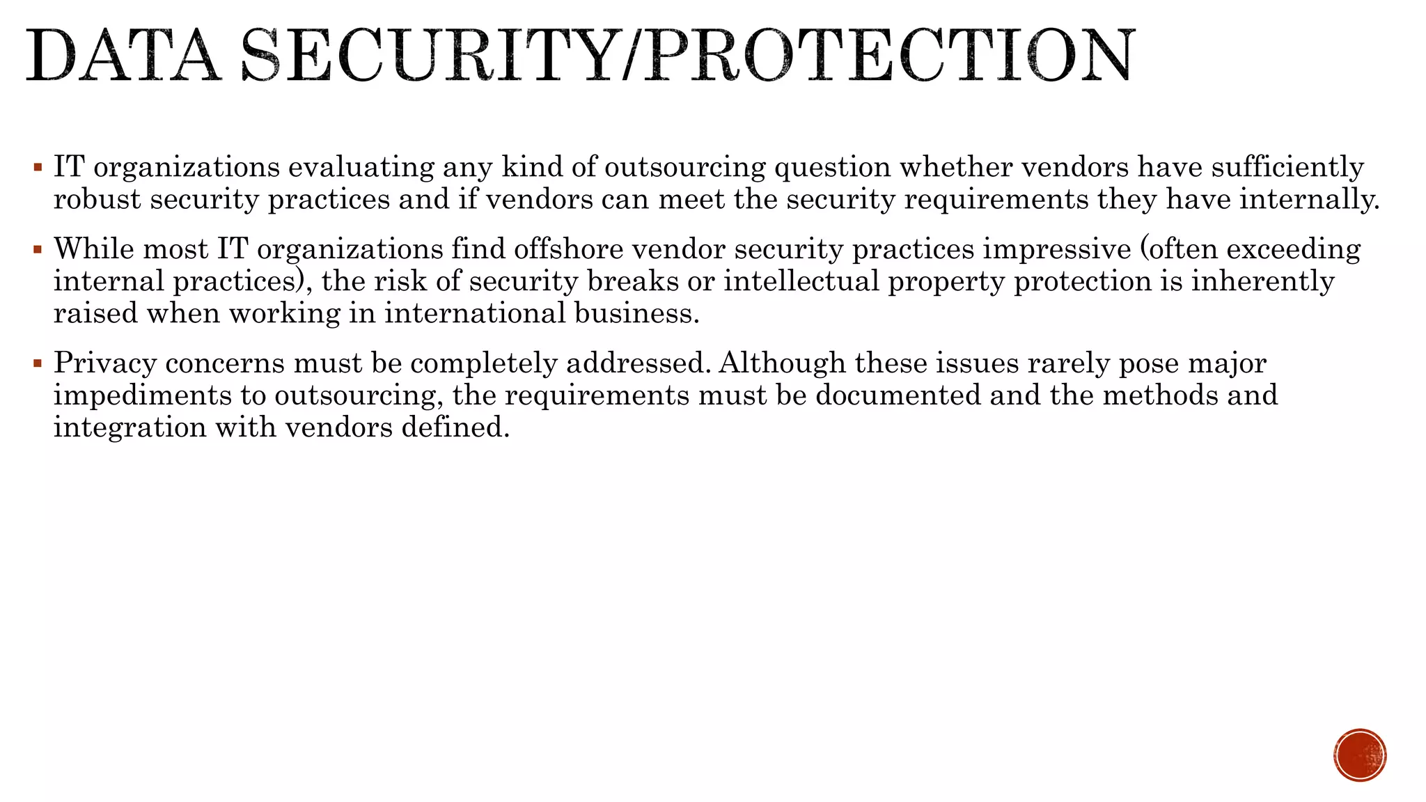  IT organizations evaluating any kind of outsourcing question whether vendors have sufficiently
robust security practices and if vendors can meet the security requirements they have internally.
 While most IT organizations find offshore vendor security practices impressive (often exceeding
internal practices), the risk of security breaks or intellectual property protection is inherently
raised when working in international business.
 Privacy concerns must be completely addressed. Although these issues rarely pose major
impediments to outsourcing, the requirements must be documented and the methods and
integration with vendors defined.
 