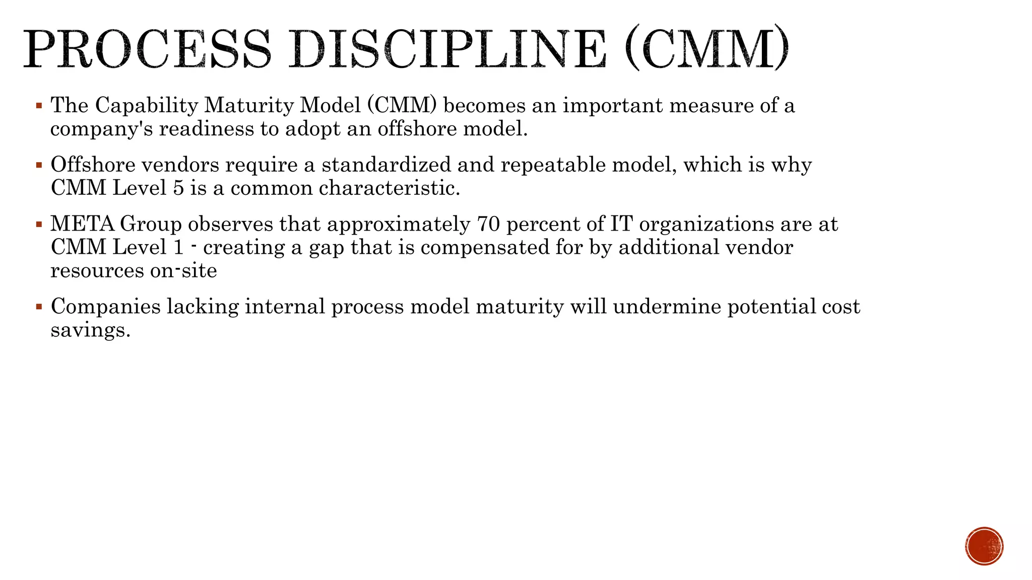  The Capability Maturity Model (CMM) becomes an important measure of a
company's readiness to adopt an offshore model.
 Offshore vendors require a standardized and repeatable model, which is why
CMM Level 5 is a common characteristic.
 META Group observes that approximately 70 percent of IT organizations are at
CMM Level 1 - creating a gap that is compensated for by additional vendor
resources on-site
 Companies lacking internal process model maturity will undermine potential cost
savings.
 