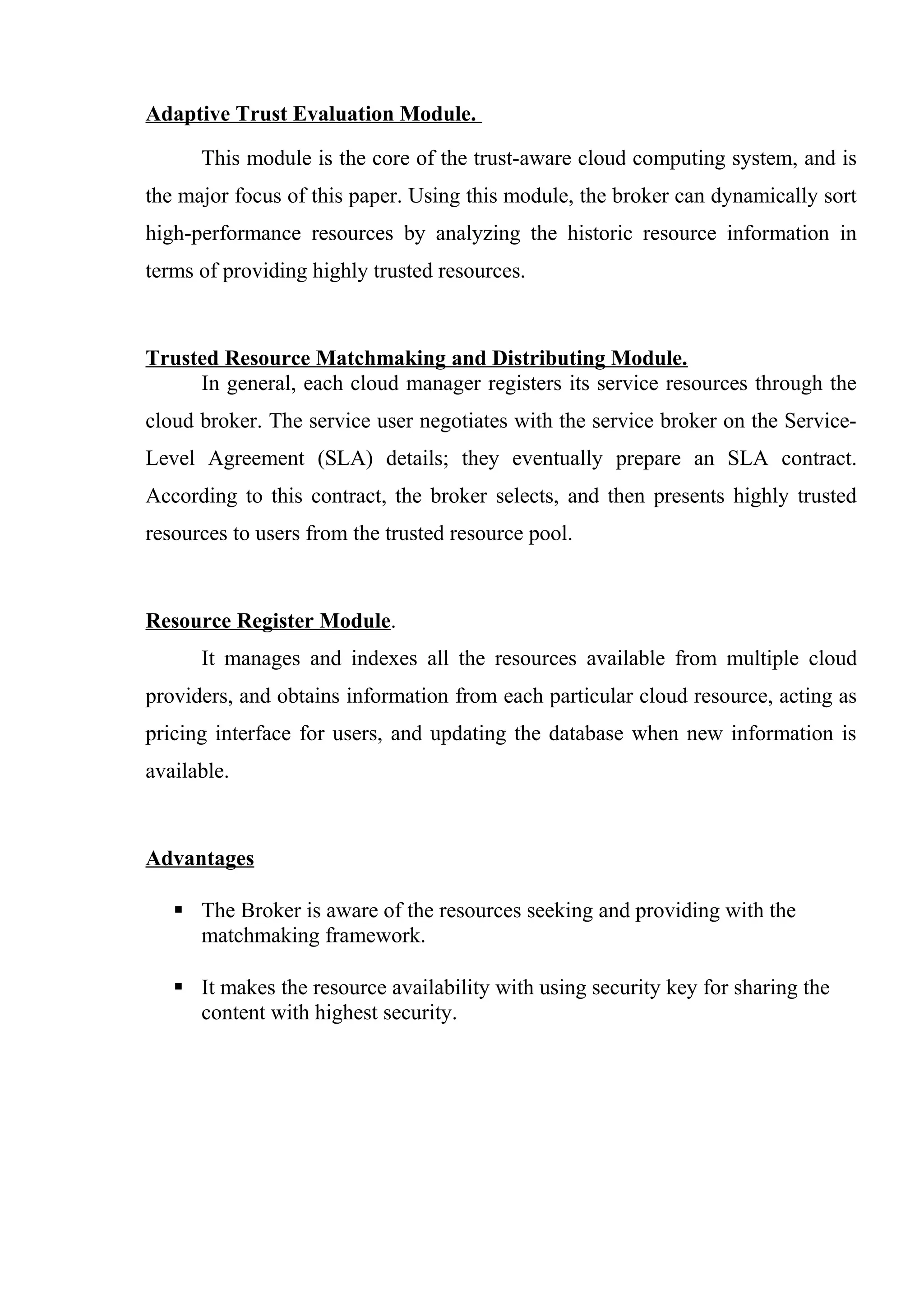 Adaptive Trust Evaluation Module.
This module is the core of the trust-aware cloud computing system, and is
the major focus of this paper. Using this module, the broker can dynamically sort
high-performance resources by analyzing the historic resource information in
terms of providing highly trusted resources.
Trusted Resource Matchmaking and Distributing Module.
In general, each cloud manager registers its service resources through the
cloud broker. The service user negotiates with the service broker on the Service-
Level Agreement (SLA) details; they eventually prepare an SLA contract.
According to this contract, the broker selects, and then presents highly trusted
resources to users from the trusted resource pool.
Resource Register Module.
It manages and indexes all the resources available from multiple cloud
providers, and obtains information from each particular cloud resource, acting as
pricing interface for users, and updating the database when new information is
available.
Advantages
 The Broker is aware of the resources seeking and providing with the
matchmaking framework.
 It makes the resource availability with using security key for sharing the
content with highest security.
 