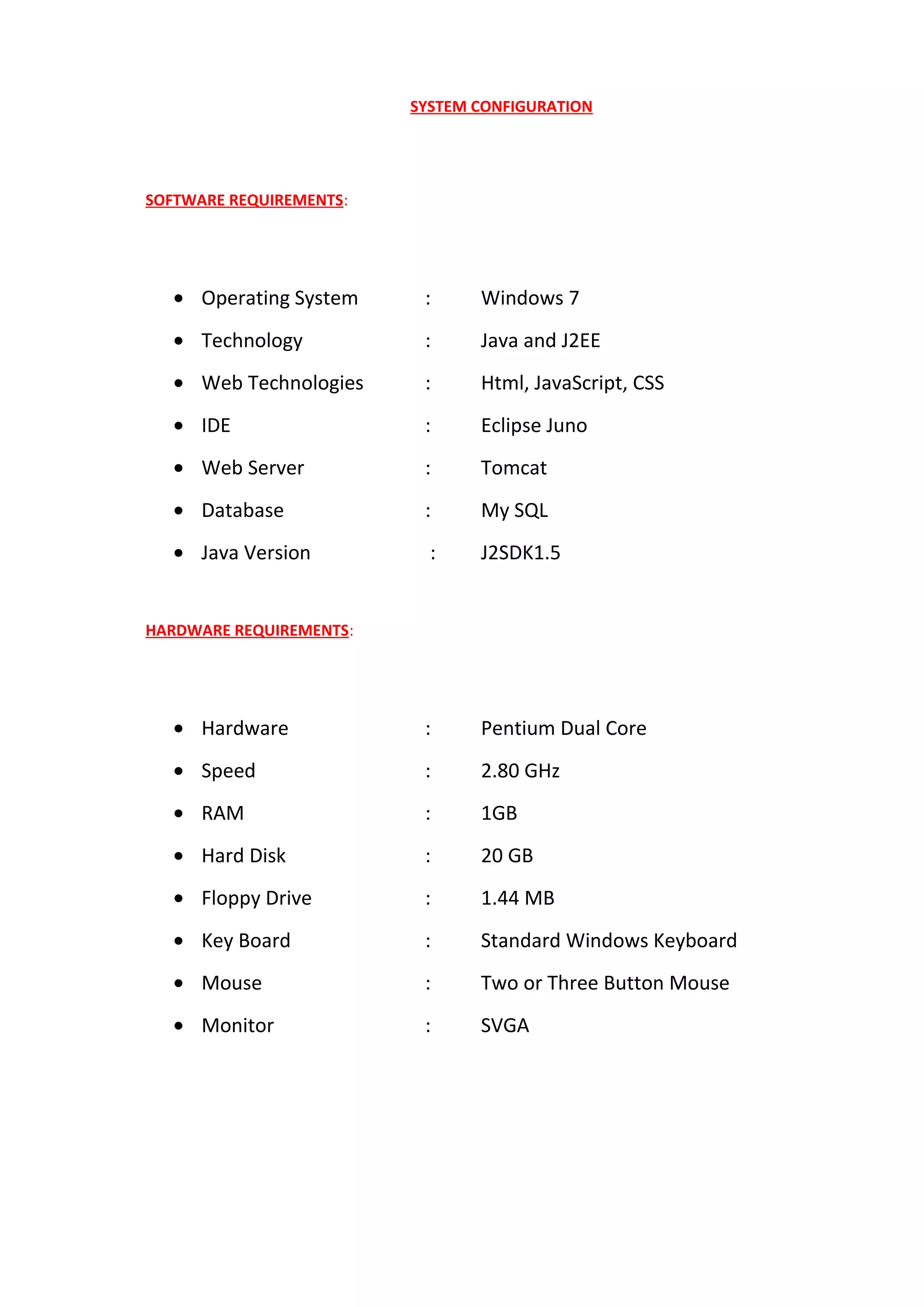 SYSTEM CONFIGURATION
SOFTWARE REQUIREMENTS:
• Operating System : Windows 7
• Technology : Java and J2EE
• Web Technologies : Html, JavaScript, CSS
• IDE : Eclipse Juno
• Web Server : Tomcat
• Database : My SQL
• Java Version : J2SDK1.5
HARDWARE REQUIREMENTS:
• Hardware : Pentium Dual Core
• Speed : 2.80 GHz
• RAM : 1GB
• Hard Disk : 20 GB
• Floppy Drive : 1.44 MB
• Key Board : Standard Windows Keyboard
• Mouse : Two or Three Button Mouse
• Monitor : SVGA
 