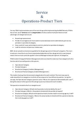 Service
&
Operations-Product Tiers
For any ITSMimplementationone of the mainthingswhileimplementingthe BMCRemedy ITSMis
the correct use of Servicesandits categorization.Asdiscussedonmultipleinstancesmain
advantagesof categorisationsare:
 Reportingimprovement.
 Probleminvestigation(inthe incidentreview task) basedonIncidentdensityperservice,
productor operational category.
 Easy searchof issuespertainingtoa service,productoroperational category.
 Look forsolutionsof previoussimilarcases.
BMC donot provide andextensive guideline fordesigningacorrect libraryof categories.The main
intentionismore like touse free interpretation/adaptationof the categoriestothe user/project
needs.Here we tryto provide aguide to Service Managertohelpsetrightset of Categories.
ITSMIncidentChange & ProblemManagemententriescontainthe nextmainfourcategoriesforthe
Serviceswhichare configuredonthe system:
 Operational Category
 ProductCategory
 ResolutionCategory(IncidentManagement)
 ResolutionProductCategory(IncidentManagement)
Thisimplieshavingafourdimensional categorizationforeachincident.The mosteasywayto
understandthe fourcategoriesistothinkof fouranswersto fourdifferentquestions.Usingthis
concept,the Operational Categoryquestioncanbe “Whatis the operationdemandedbythe user?”,
beingthe answertothisquestionthe categoryyoumustchoose foreach incident.
The questionsrelatedtothe fourcategoriesare:
 Operational Category:Whatkindof operationisdemandedbythe user?
 ProductCategory:Whichis the productrelatedwiththe problem/request?
 ResolutionCategory:Whatkindof operationhadto be done bythe resolvingagency/staff?
 ResolutionProductCategory:Whatisthe actual product relatedwiththe operationdoneby
the resolvingagency/staff?
 