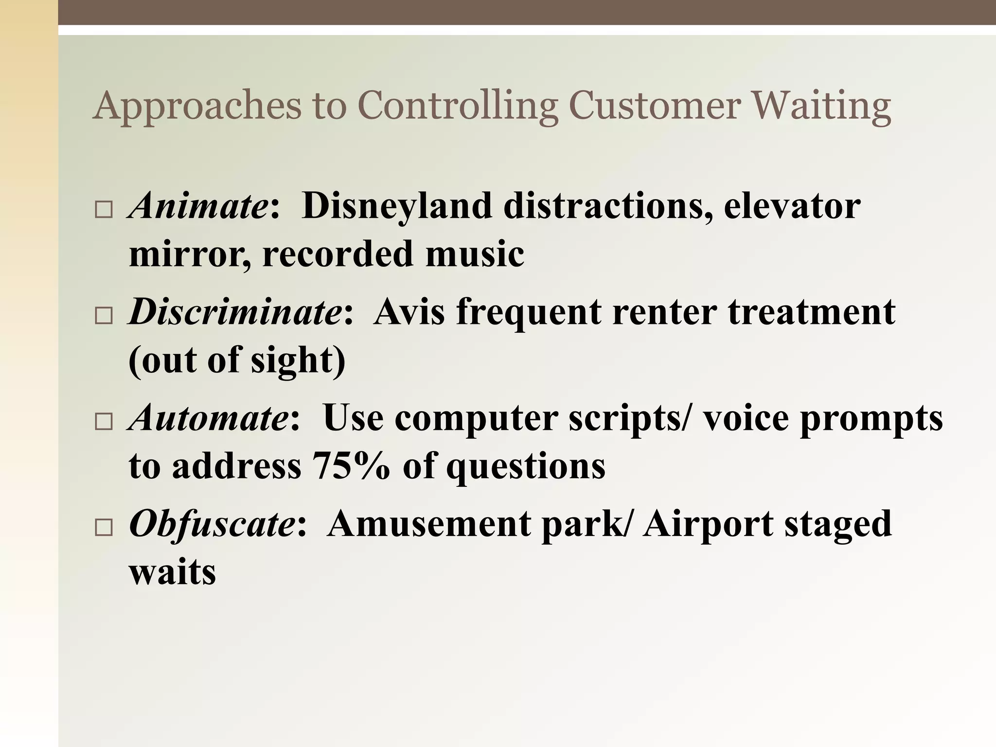 Approaches to Controlling Customer Waiting
 Animate: Disneyland distractions, elevator
mirror, recorded music
 Discriminate: Avis frequent renter treatment
(out of sight)
 Automate: Use computer scripts/ voice prompts
to address 75% of questions
 Obfuscate: Amusement park/ Airport staged
waits
 