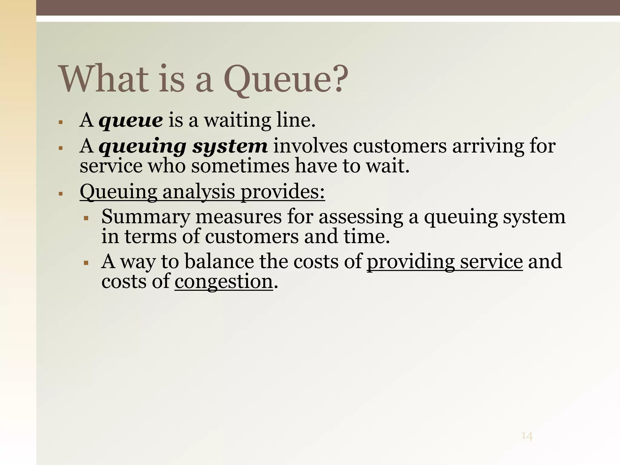 14
What is a Queue?
 A queue is a waiting line.
 A queuing system involves customers arriving for
service who sometimes have to wait.
 Queuing analysis provides:
 Summary measures for assessing a queuing system
in terms of customers and time.
 A way to balance the costs of providing service and
costs of congestion.
 