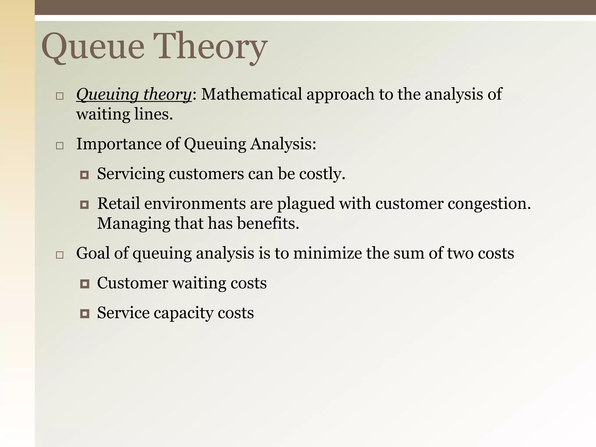 Queue Theory
 Queuing theory: Mathematical approach to the analysis of
waiting lines.
 Importance of Queuing Analysis:
 Servicing customers can be costly.
 Retail environments are plagued with customer congestion.
Managing that has benefits.
 Goal of queuing analysis is to minimize the sum of two costs
 Customer waiting costs
 Service capacity costs
 