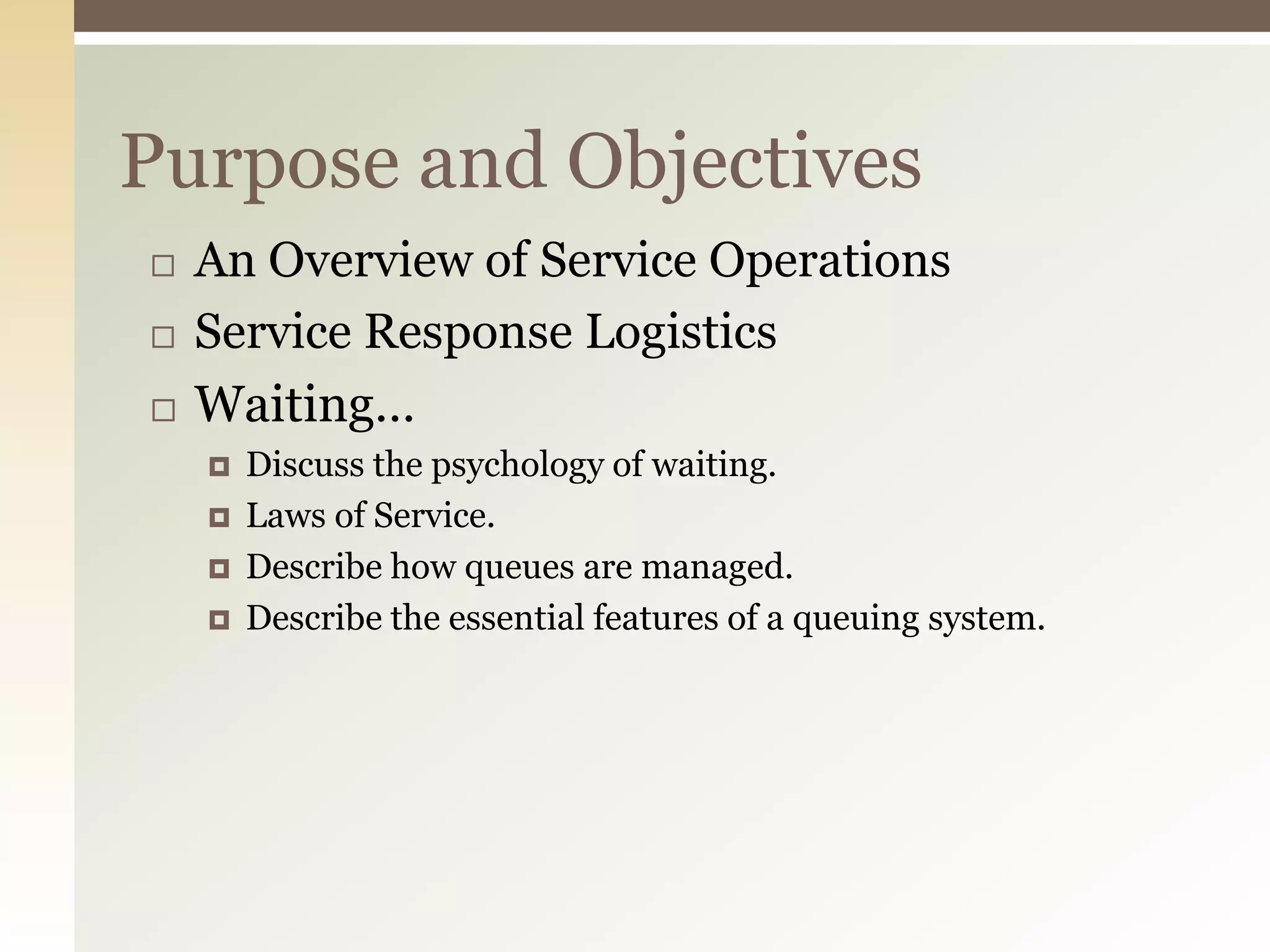  An Overview of Service Operations
 Service Response Logistics
 Waiting…
 Discuss the psychology of waiting.
 Laws of Service.
 Describe how queues are managed.
 Describe the essential features of a queuing system.
Purpose and Objectives
 