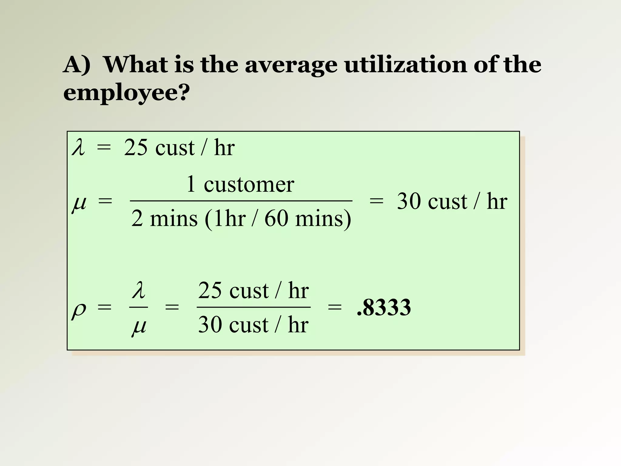 




= 25 cust / hr
=
1 customer
2 mins (1hr / 60 mins)
= 30 cust / hr
= =
25 cust / hr
30 cust / hr
= .8333
A) What is the average utilization of the
employee?
 