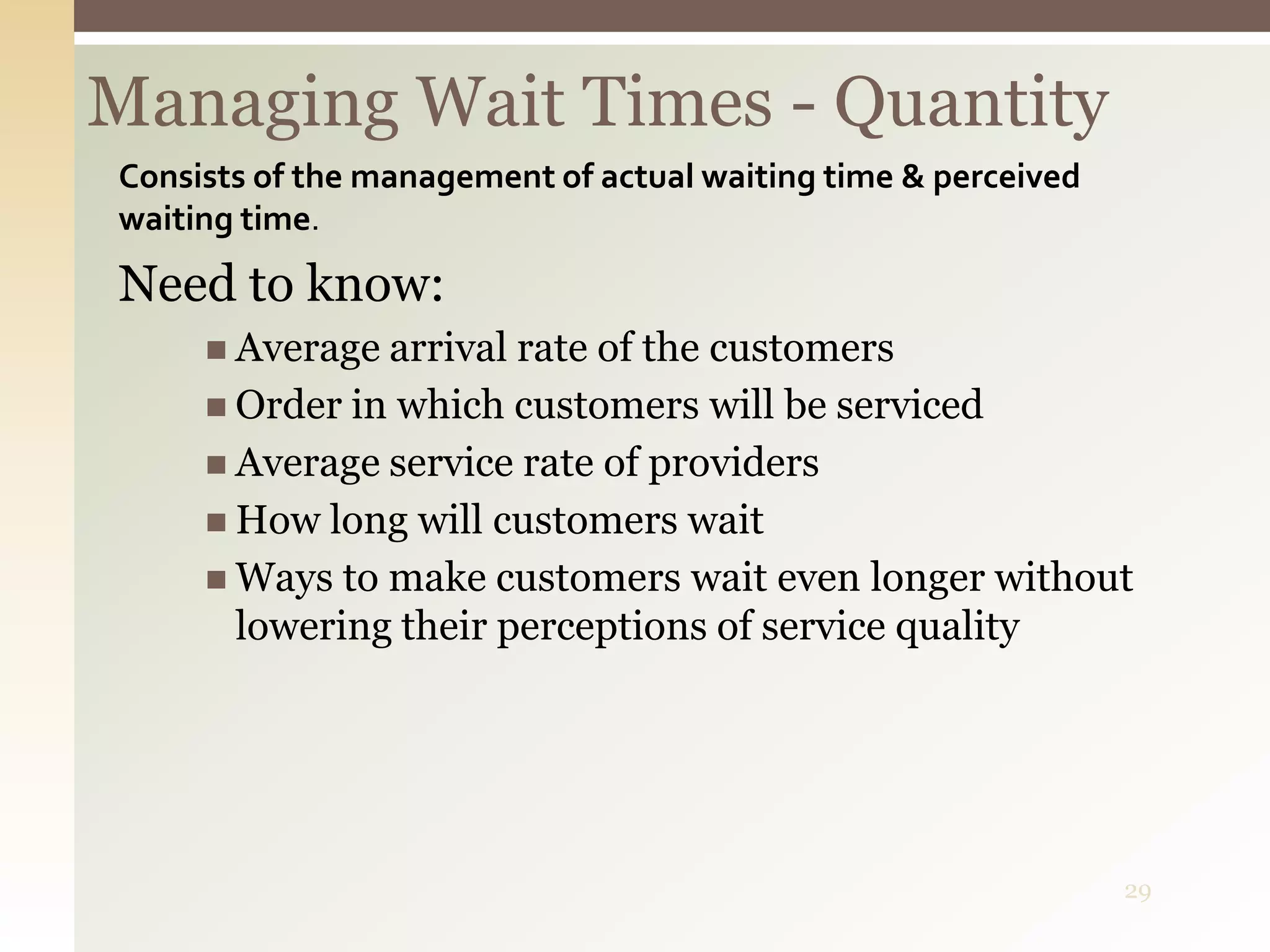 29
Managing Wait Times - Quantity
Consists of the management of actual waiting time & perceived
waiting time.
Need to know:
 Average arrival rate of the customers
 Order in which customers will be serviced
 Average service rate of providers
 How long will customers wait
 Ways to make customers wait even longer without
lowering their perceptions of service quality
 