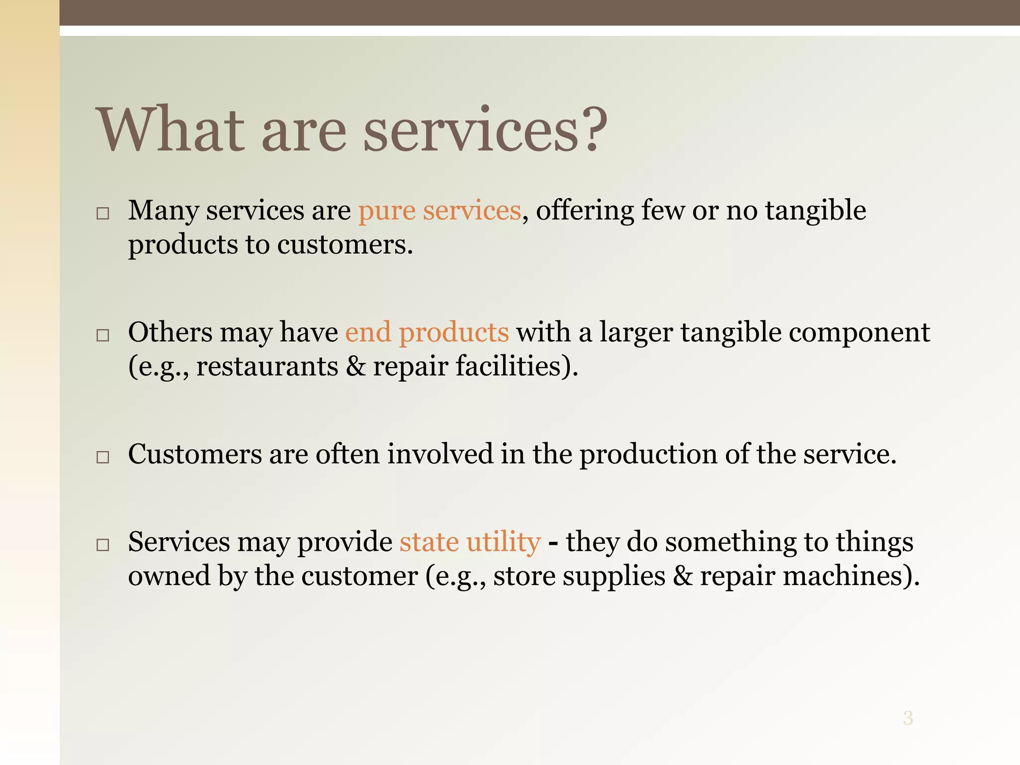 3
What are services?
 Many services are pure services, offering few or no tangible
products to customers.
 Others may have end products with a larger tangible component
(e.g., restaurants & repair facilities).
 Customers are often involved in the production of the service.
 Services may provide state utility - they do something to things
owned by the customer (e.g., store supplies & repair machines).
 