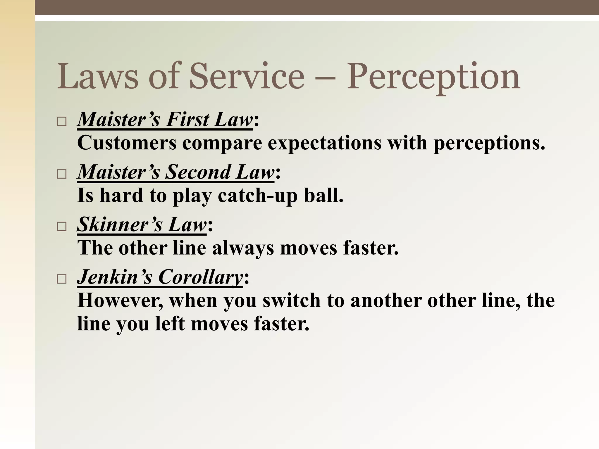 Laws of Service – Perception
 Maister’s First Law:
Customers compare expectations with perceptions.
 Maister’s Second Law:
Is hard to play catch-up ball.
 Skinner’s Law:
The other line always moves faster.
 Jenkin’s Corollary:
However, when you switch to another other line, the
line you left moves faster.
 