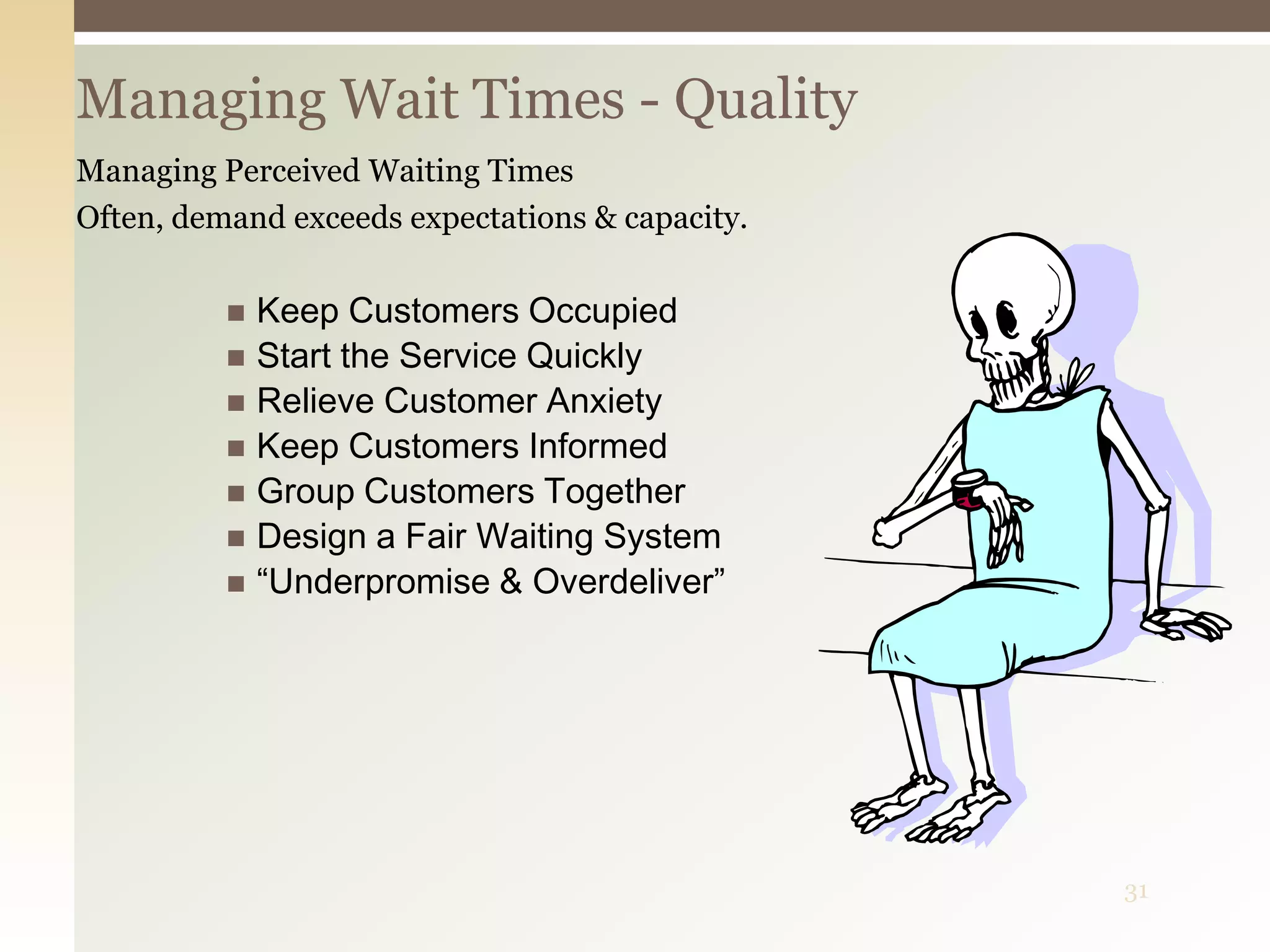 31
Managing Wait Times - Quality
Managing Perceived Waiting Times
Often, demand exceeds expectations & capacity.
 Keep Customers Occupied
 Start the Service Quickly
 Relieve Customer Anxiety
 Keep Customers Informed
 Group Customers Together
 Design a Fair Waiting System
 “Underpromise & Overdeliver”
 