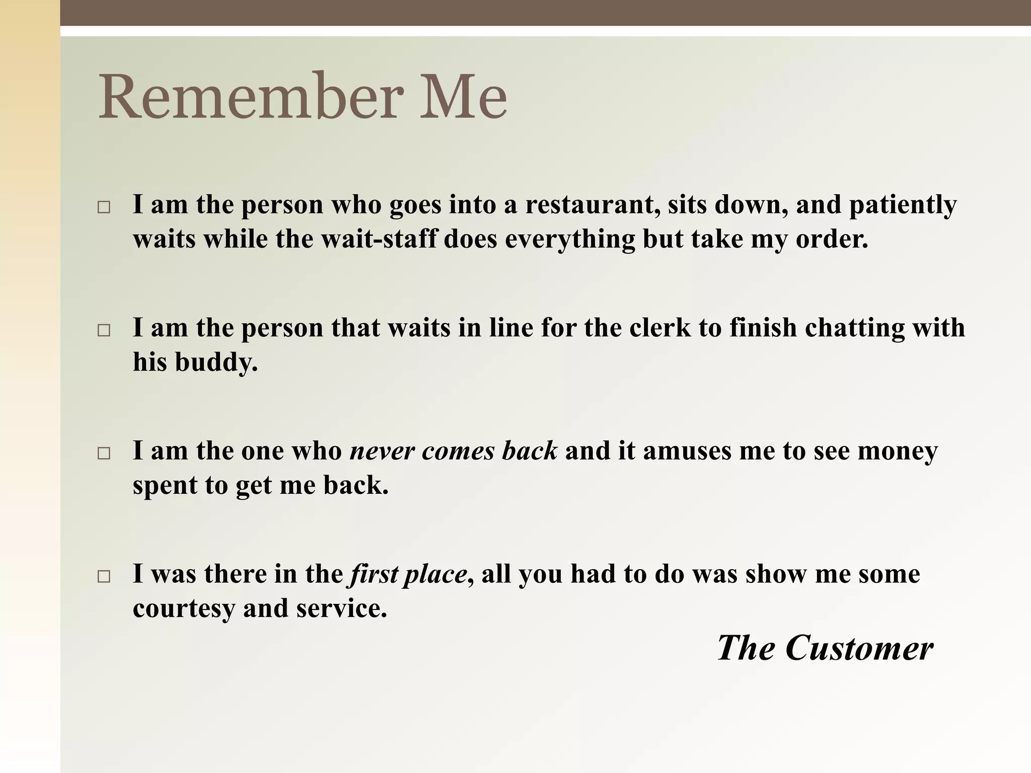 Remember Me
 I am the person who goes into a restaurant, sits down, and patiently
waits while the wait-staff does everything but take my order.
 I am the person that waits in line for the clerk to finish chatting with
his buddy.
 I am the one who never comes back and it amuses me to see money
spent to get me back.
 I was there in the first place, all you had to do was show me some
courtesy and service.
The Customer
 