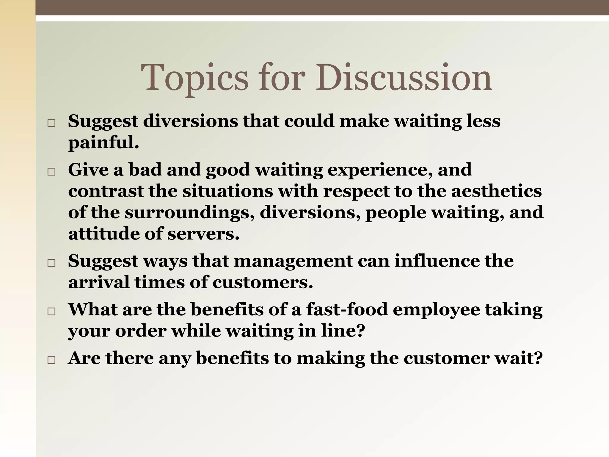 Topics for Discussion
 Suggest diversions that could make waiting less
painful.
 Give a bad and good waiting experience, and
contrast the situations with respect to the aesthetics
of the surroundings, diversions, people waiting, and
attitude of servers.
 Suggest ways that management can influence the
arrival times of customers.
 What are the benefits of a fast-food employee taking
your order while waiting in line?
 Are there any benefits to making the customer wait?
 