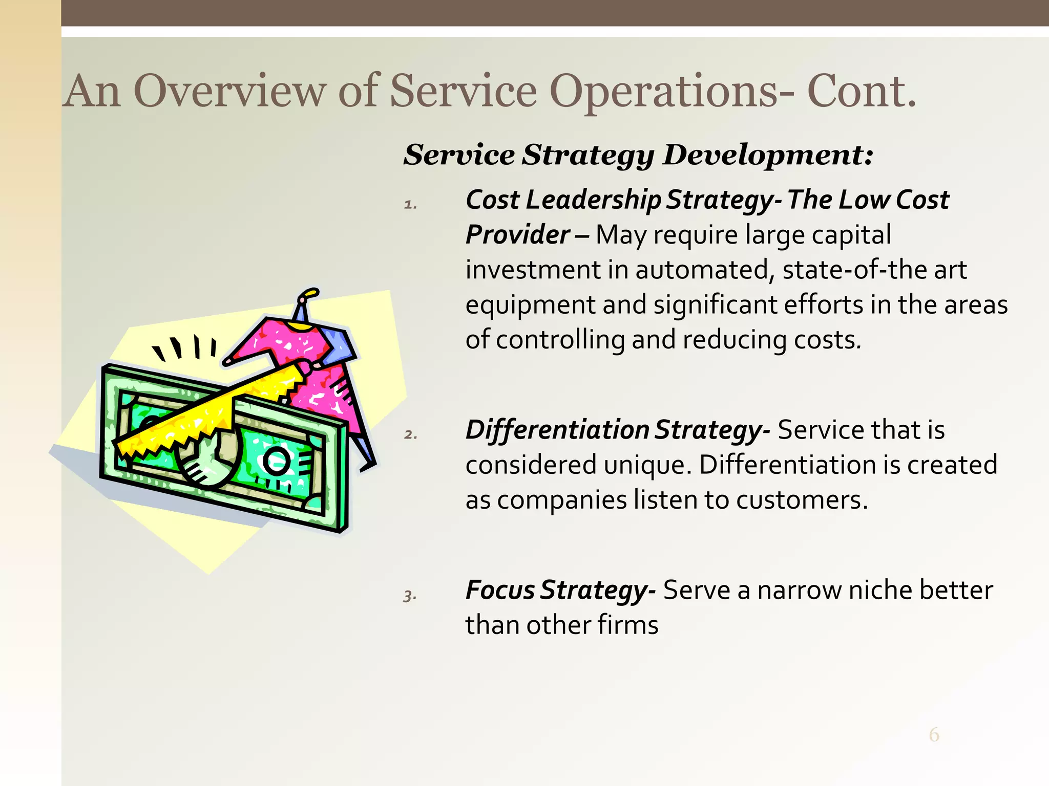 6
An Overview of Service Operations- Cont.
Service Strategy Development:
1. Cost LeadershipStrategy-The Low Cost
Provider – May require large capital
investment in automated, state-of-the art
equipment and significant efforts in the areas
of controlling and reducing costs.
2. DifferentiationStrategy- Service that is
considered unique. Differentiation is created
as companies listen to customers.
3. Focus Strategy- Serve a narrow niche better
than other firms
 