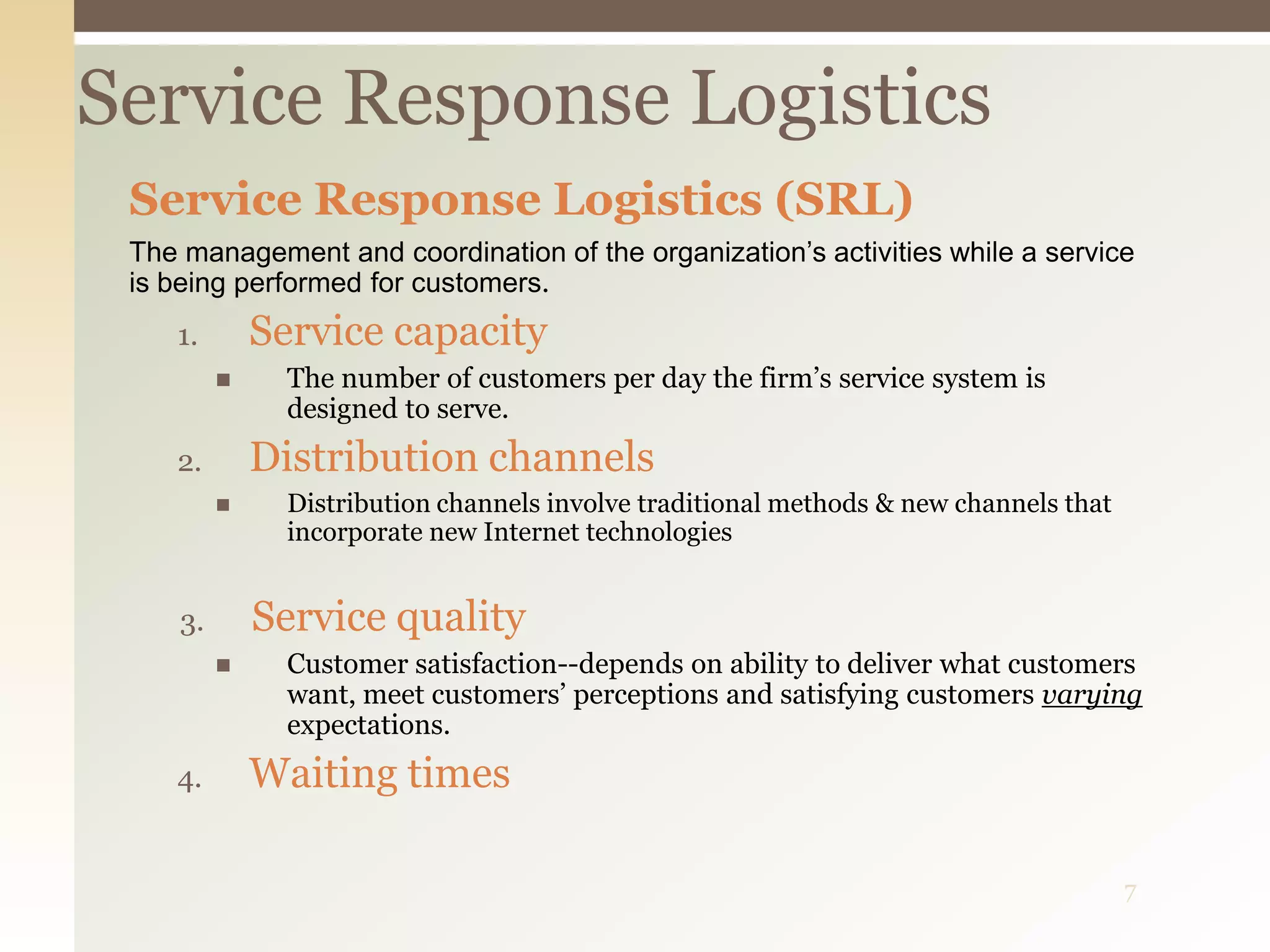 7
Service Response Logistics
Service Response Logistics (SRL)
The management and coordination of the organization’s activities while a service
is being performed for customers.
1. Service capacity
 The number of customers per day the firm’s service system is
designed to serve.
2. Distribution channels
 Distribution channels involve traditional methods & new channels that
incorporate new Internet technologies
3. Service quality
 Customer satisfaction--depends on ability to deliver what customers
want, meet customers’ perceptions and satisfying customers varying
expectations.
4. Waiting times
 