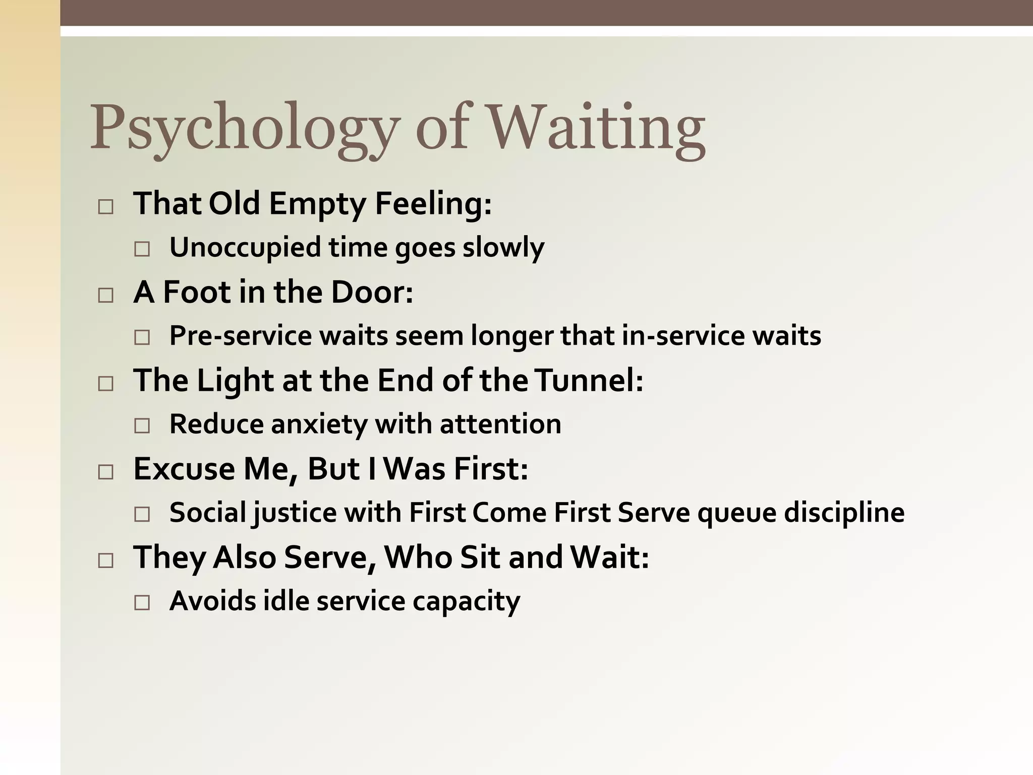Psychology of Waiting
 That Old Empty Feeling:
 Unoccupied time goes slowly
 A Foot in the Door:
 Pre-service waits seem longer that in-service waits
 The Light at the End of theTunnel:
 Reduce anxiety with attention
 Excuse Me, But I Was First:
 Social justice with First Come First Serve queue discipline
 They Also Serve,Who Sit and Wait:
 Avoids idle service capacity
 