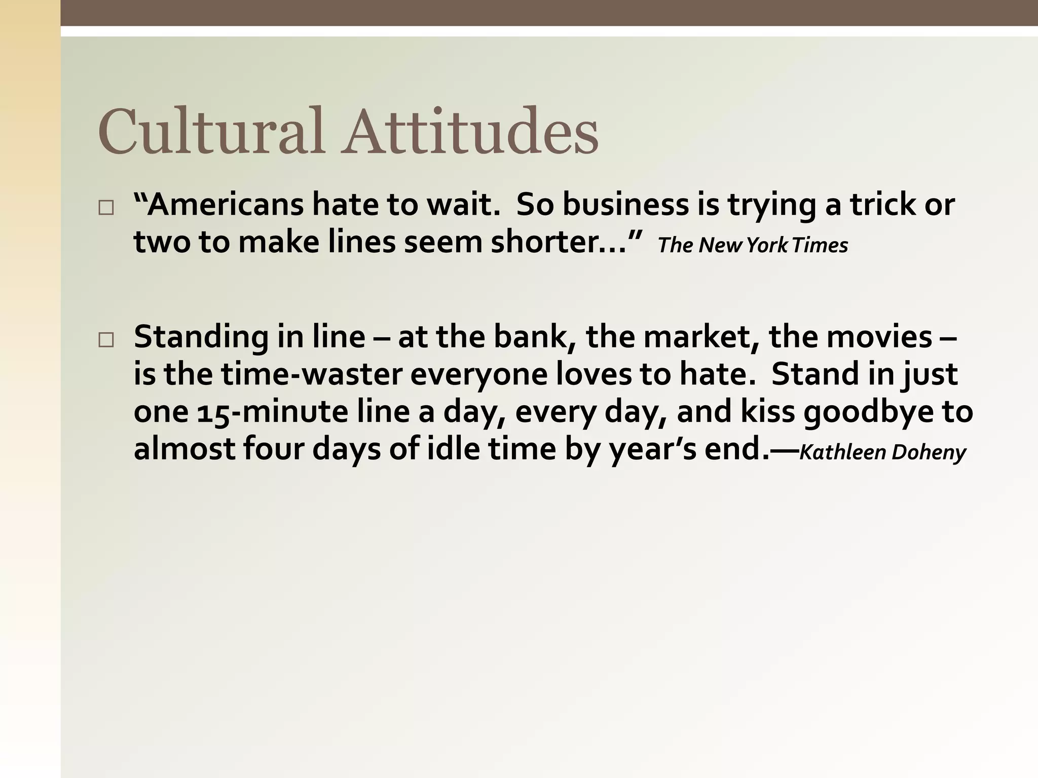 Cultural Attitudes
 “Americans hate to wait. So business is trying a trick or
two to make lines seem shorter…” The NewYorkTimes
 Standing in line – at the bank, the market, the movies –
is the time-waster everyone loves to hate. Stand in just
one 15-minute line a day, every day, and kiss goodbye to
almost four days of idle time by year’s end.—Kathleen Doheny
 