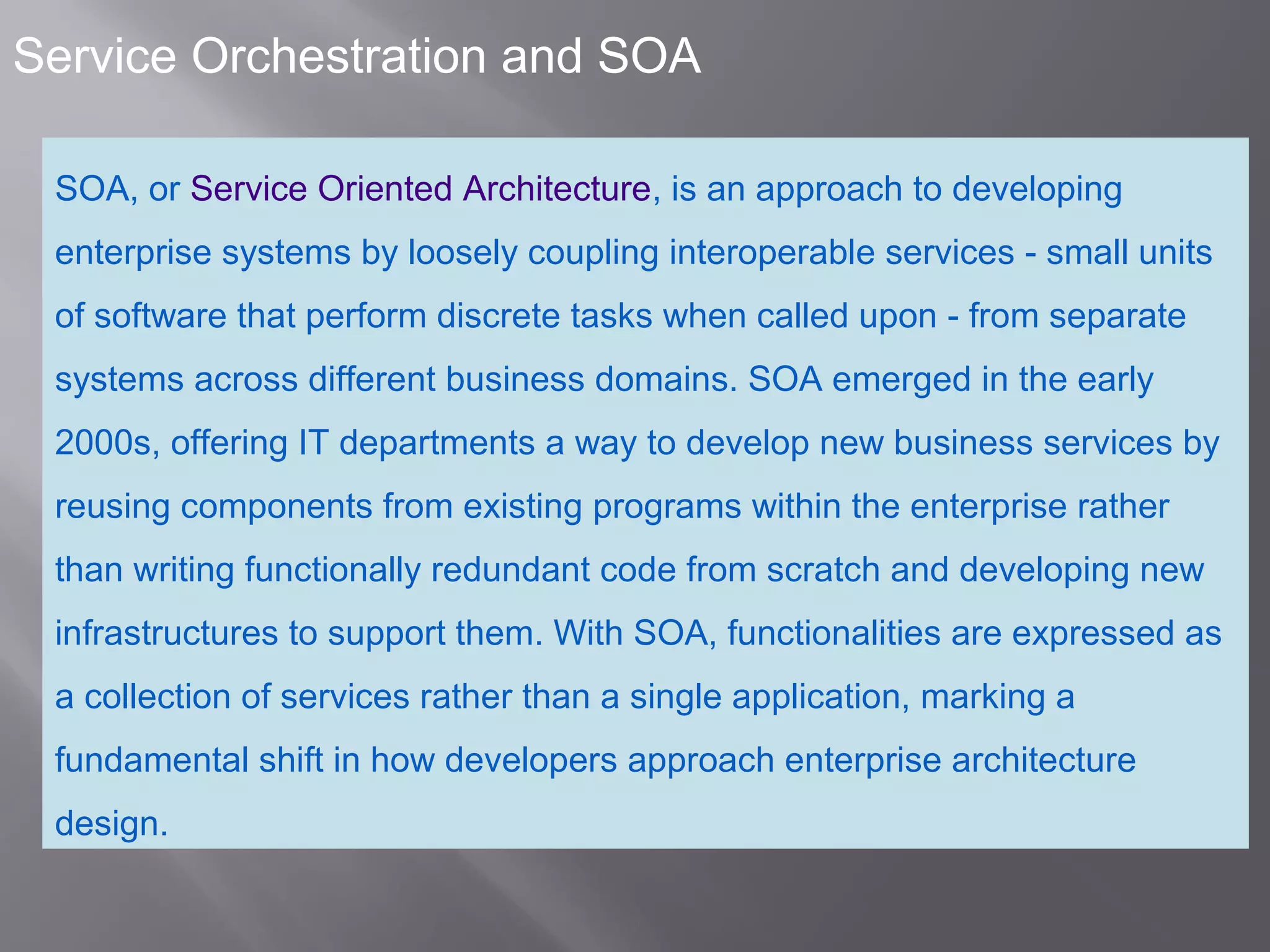 2
Service Orchestration and SOA
SOA, or Service Oriented Architecture, is an approach to developing
enterprise systems by loosely coupling interoperable services - small units
of software that perform discrete tasks when called upon - from separate
systems across different business domains. SOA emerged in the early
2000s, offering IT departments a way to develop new business services by
reusing components from existing programs within the enterprise rather
than writing functionally redundant code from scratch and developing new
infrastructures to support them. With SOA, functionalities are expressed as
a collection of services rather than a single application, marking a
fundamental shift in how developers approach enterprise architecture
design.
 