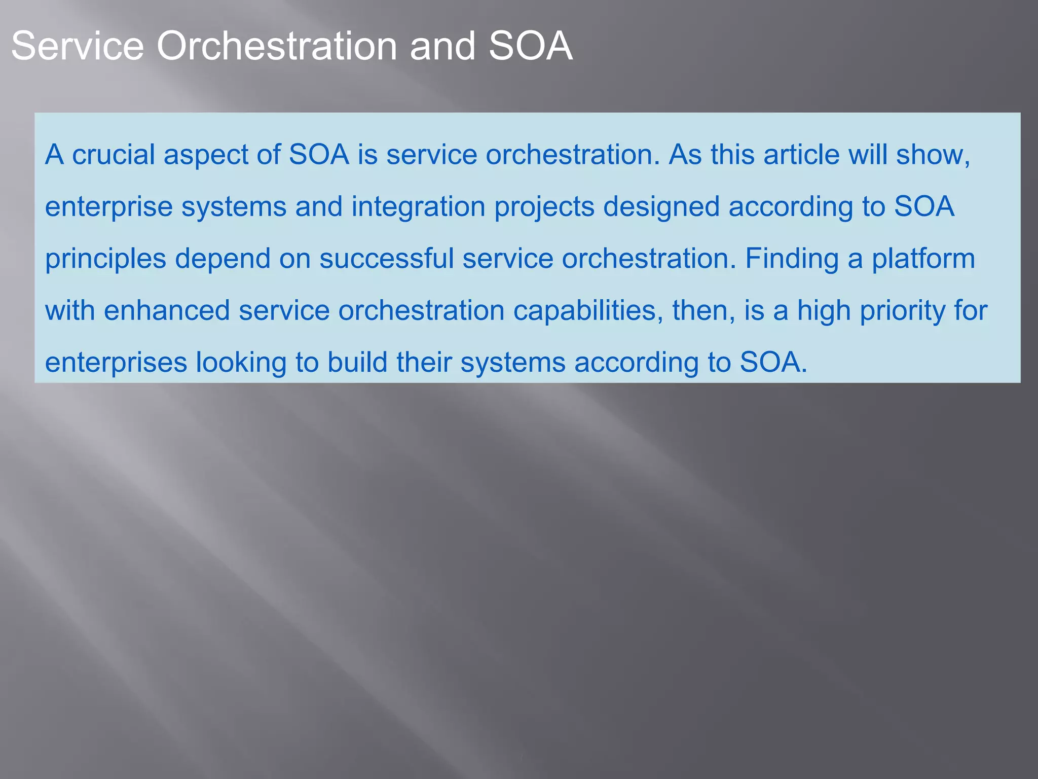 3
Service Orchestration and SOA
A crucial aspect of SOA is service orchestration. As this article will show,
enterprise systems and integration projects designed according to SOA
principles depend on successful service orchestration. Finding a platform
with enhanced service orchestration capabilities, then, is a high priority for
enterprises looking to build their systems according to SOA.
 