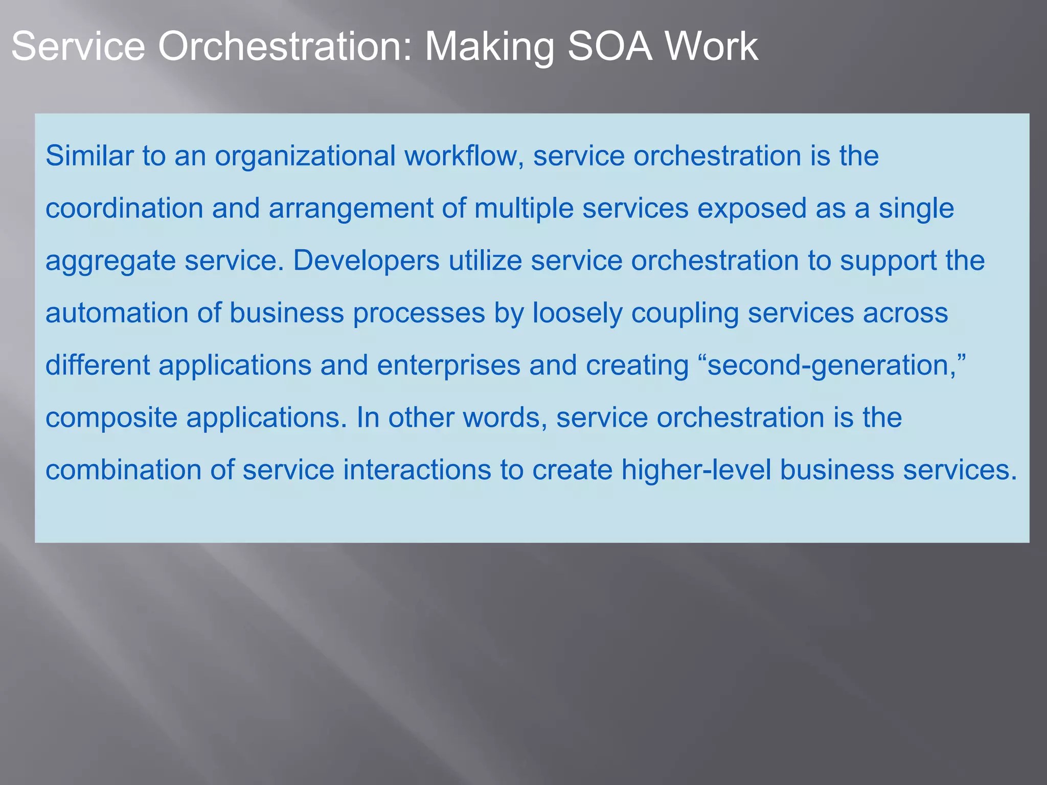 4
Service Orchestration: Making SOA Work
Similar to an organizational workflow, service orchestration is the
coordination and arrangement of multiple services exposed as a single
aggregate service. Developers utilize service orchestration to support the
automation of business processes by loosely coupling services across
different applications and enterprises and creating “second-generation,”
composite applications. In other words, service orchestration is the
combination of service interactions to create higher-level business services.
 