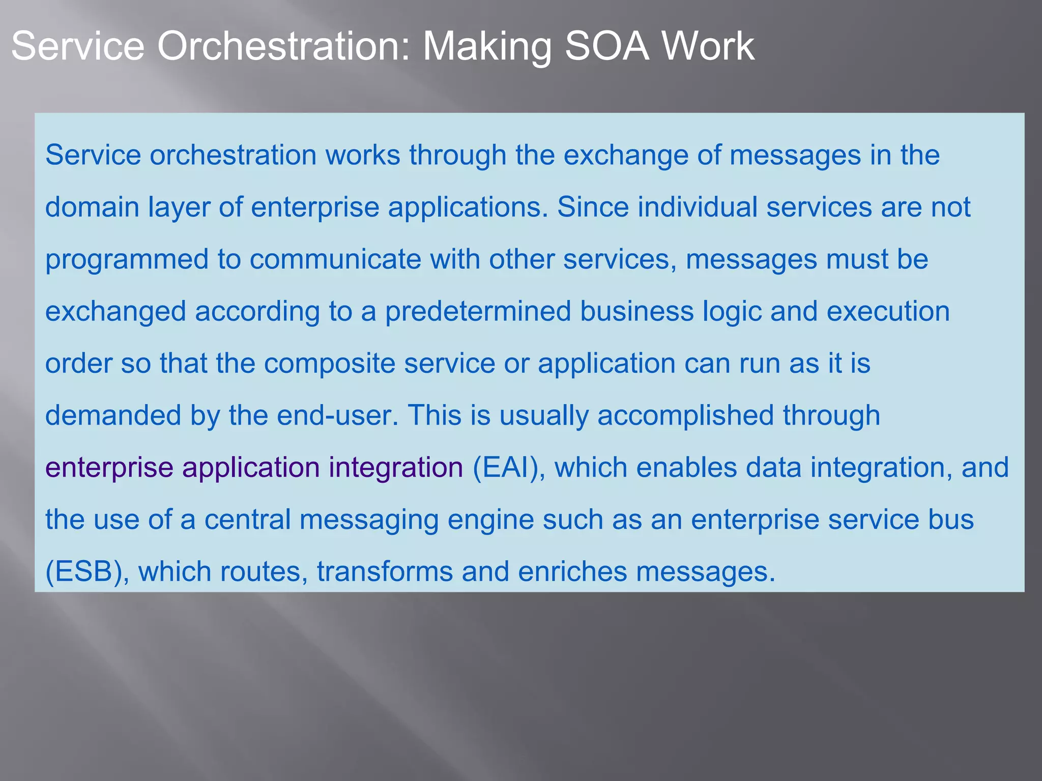 5
Service Orchestration: Making SOA Work
Service orchestration works through the exchange of messages in the
domain layer of enterprise applications. Since individual services are not
programmed to communicate with other services, messages must be
exchanged according to a predetermined business logic and execution
order so that the composite service or application can run as it is
demanded by the end-user. This is usually accomplished through
enterprise application integration (EAI), which enables data integration, and
the use of a central messaging engine such as an enterprise service bus
(ESB), which routes, transforms and enriches messages.
 