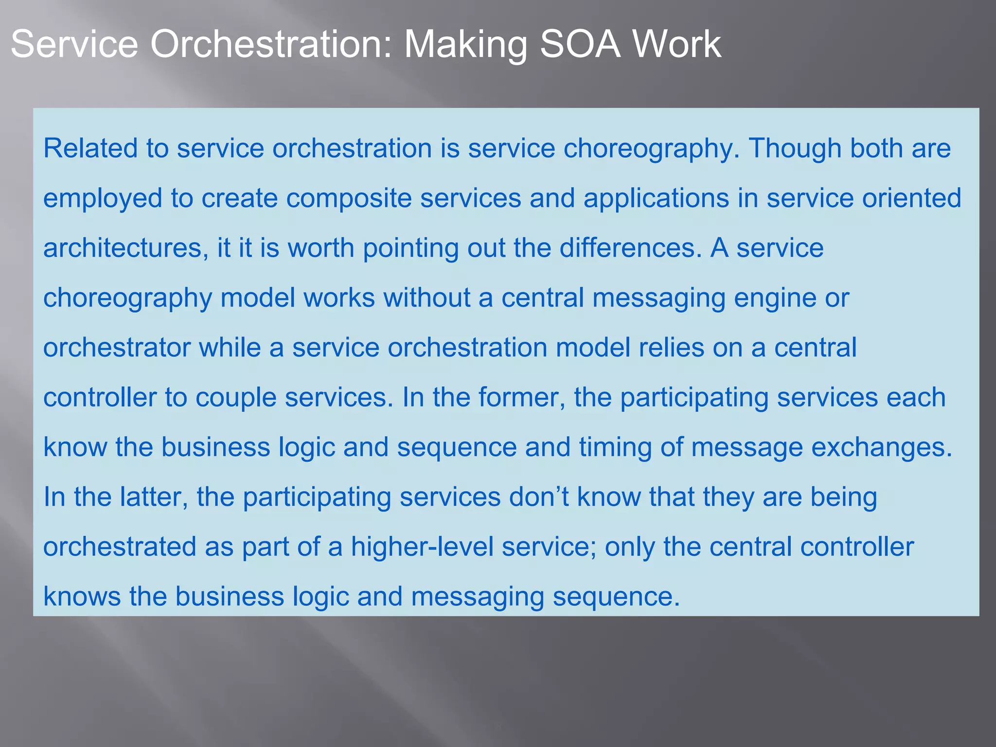 6
Service Orchestration: Making SOA Work
Related to service orchestration is service choreography. Though both are
employed to create composite services and applications in service oriented
architectures, it it is worth pointing out the differences. A service
choreography model works without a central messaging engine or
orchestrator while a service orchestration model relies on a central
controller to couple services. In the former, the participating services each
know the business logic and sequence and timing of message exchanges.
In the latter, the participating services don’t know that they are being
orchestrated as part of a higher-level service; only the central controller
knows the business logic and messaging sequence.
 