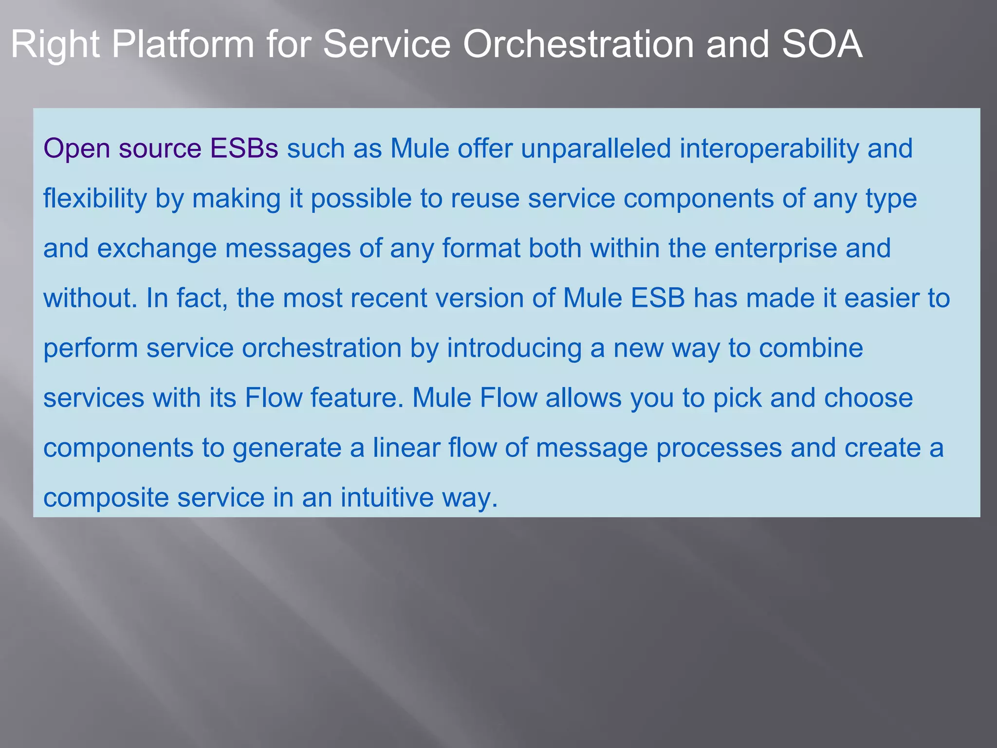 7
Right Platform for Service Orchestration and SOA
Open source ESBs such as Mule offer unparalleled interoperability and
flexibility by making it possible to reuse service components of any type
and exchange messages of any format both within the enterprise and
without. In fact, the most recent version of Mule ESB has made it easier to
perform service orchestration by introducing a new way to combine
services with its Flow feature. Mule Flow allows you to pick and choose
components to generate a linear flow of message processes and create a
composite service in an intuitive way.
 