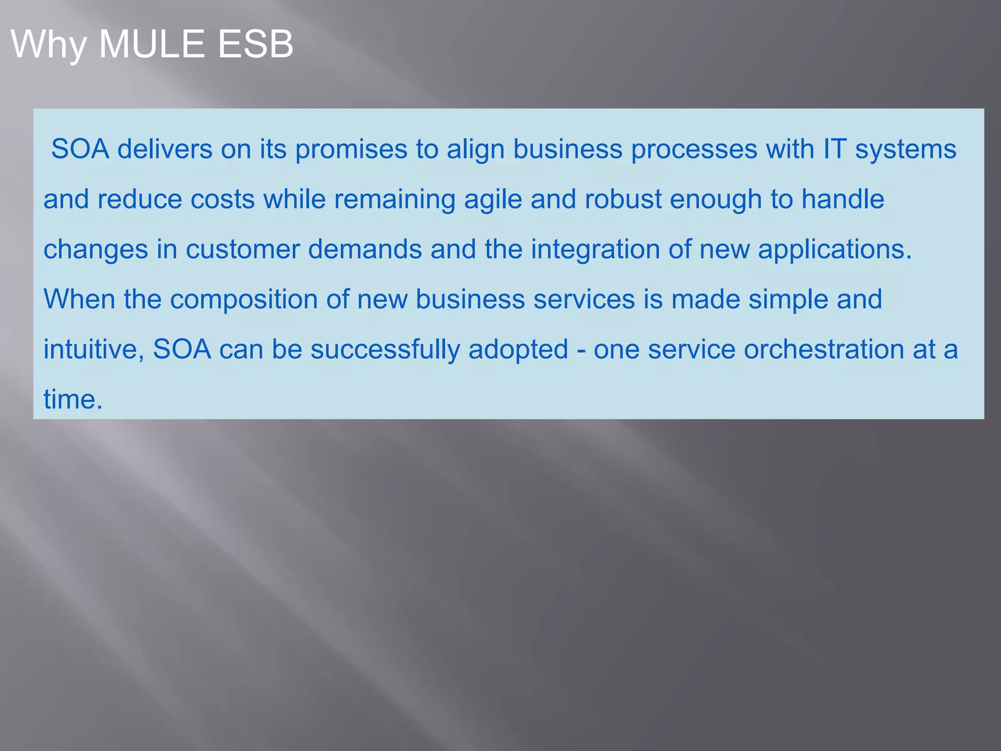 8
Why MULE ESB
SOA delivers on its promises to align business processes with IT systems
and reduce costs while remaining agile and robust enough to handle
changes in customer demands and the integration of new applications.
When the composition of new business services is made simple and
intuitive, SOA can be successfully adopted - one service orchestration at a
time.
 