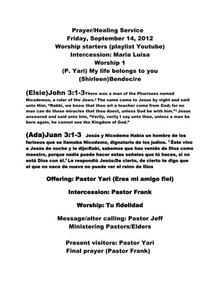 Prayer/Healing Service
                Friday, September 14, 2012
             Worship starters (playlist Youtube)
                 Intercession: Maria Luisa
                         Worship 1
              (P. Yari) My life belongs to you
                    (Shirleen)Bendecire

(Elsie)John 3:1-3There was a man of the Pharisees named
Nicodemus, a ruler of the Jews.2 The same came to Jesus by night and said
unto Him, “Rabbi, we know that thou art a teacher come from God; for no
man can do these miracles that thou doest, unless God be with him.”3 Jesus
answered and said unto him, “Verily, verily I say unto thee, unless a man be
born again, he cannot see the Kingdom of God.”


(Ada)Juan 3:1-3            Jesús y Nicodemo Había un hombre de los
fariseos que se llamaba Nicodemo, dignatario de los judíos. 2 Éste vino
a Jesús de noche y le dijo:Rabí, sabemos que has venido de Dios como
maestro, porque nadie puede hacer estas señales que tú haces, si no
está Dios con él.3 Le respondió Jesús:De cierto, de cierto te digo que
el que no nace de nuevo no puede ver el reino de Dios

         Offering: Pastor Yari (Eres mi amigo fiel)

                   Intercession: Pastor Frank

                       Worship: Tu fidelidad

              Message/alter calling: Pastor Jeff
                 Ministering Pastors/Elders

                  Present visitors: Pastor Yari
                  Final prayer (Pastor Frank)
 