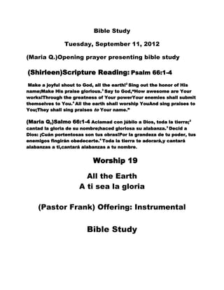 Bible Study

               Tuesday, September 11, 2012

(Maria Q.)Opening prayer presenting bible study

(Shirleen)Scripture Reading: Psalm 66:1-4
 Make a joyful shout to God, all the earth!2 Sing out the honor of His
name;Make His praise glorious.3 Say to God,“How awesome are Your
works!Through the greatness of Your powerYour enemies shall submit
themselves to You.4 All the earth shall worship YouAnd sing praises to
You;They shall sing praises to Your name.”

(Maria Q,)Salmo 66:1-4 Aclamad con júbilo a Dios, toda la tierra;2
cantad la gloria de su nombre;haced gloriosa su alabanza.3 Decid a
Dios: ¡Cuán portentosas son tus obras!Por la grandeza de tu poder, tus
enemigos fingirán obedecerte.4 Toda la tierra te adorará,y cantará
alabanzas a ti,cantará alabanzas a tu nombre.


                           Worship 19

                       All the Earth
                     A ti sea la gloria

    (Pastor Frank) Offering: Instrumental


                         Bible Study
 