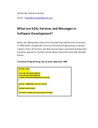 Written By: Pankaj Srivastava
Email: - PankajShrivastav6@gmail.com
What are SOA, Services and Messages in
Software Development?
Before we talking about SOA and its Principal what will do we’ll move back
to 1980 where people talk in terms of functional Programming so people
coded in terms of functions and they also put down some best practices like
top down approach in another words always entered function like example
below:-
Functional Programming, top to down Approach 1980
function sum()
{
Int num1=Console.Readline();
Int num2=Console.Readline();
Console.WriteLine(AddNum(num1,num2))
}
function AddNum(int num1,int num2)
{
Int total=num1+num2;
}
//so here is always go to top to down function
 
