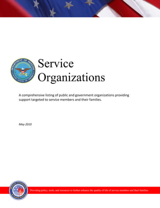 Service
              Organizations
A comprehensive listing of public and government organizations providing
support targeted to service members and their families.




May 2010




       Providing policy, tools, and resources to further enhance the quality of life of service members and their families.
 