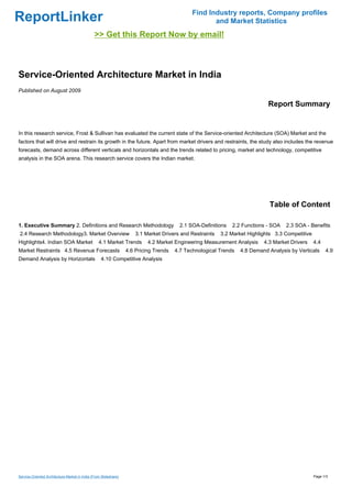 Find Industry reports, Company profiles
ReportLinker                                                                                         and Market Statistics
                                               >> Get this Report Now by email!



Service-Oriented Architecture Market in India
Published on August 2009

                                                                                                                             Report Summary


In this research service, Frost & Sullivan has evaluated the current state of the Service-oriented Architecture (SOA) Market and the
factors that will drive and restrain its growth in the future. Apart from market drivers and restraints, the study also includes the revenue
forecasts, demand across different verticals and horizontals and the trends related to pricing, market and technology, competitive
analysis in the SOA arena. This research service covers the Indian market.




                                                                                                                             Table of Content

1. Executive Summary 2. Definitions and Research Methodology                             2.1 SOA-Definitions   2.2 Functions - SOA   2.3 SOA - Benefits
2.4 Research Methodology3. Market Overview                            3.1 Market Drivers and Restraints   3.2 Market Highlights 3.3 Competitive
Highlights4. Indian SOA Market                    4.1 Market Trends        4.2 Market Engineering Measurement Analysis     4.3 Market Drivers     4.4
Market Restraints 4.5 Revenue Forecasts                           4.6 Pricing Trends   4.7 Technological Trends   4.8 Demand Analysis by Verticals      4.9
Demand Analysis by Horizontals                     4.10 Competitive Analysis




Service-Oriented Architecture Market in India (From Slideshare)                                                                                   Page 1/3
 