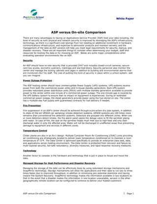 White Paper




                           ASP versus On-site Comparison
There are many advantages to having an Applications Service Provider (ASP) host your data including, the
level of security as both physical and network security is improved by leveraging the ASP's infrastructure;
technology, as there is a significant cost savings from not needing an additional investment in hardware,
communications infrastructure, and expertise to administer products and maintain servers; and the
management of the data as ASP vendors will help you meet legal requirements for security, backup, and
disaster recovery. These are all important things to consider when determining your budget, staff and
resources for hosting the data or for choosing an ASP. Below are some major considerations when
evaluating operation environments like an ASP.

Security

An ASP should have on-site security that is provided 24X7 and includes closed-circuit cameras, secure-
card key access, biometric scanners, mantraps and alarmed doors. Security personnel also monitor the
center and manage the locking cabinets and cages in addition to building and environmental alarms that
are monitored 24x7 by staff. The cost of putting this kind of security in place within a school system- well
you can imagine.

Power Outage Protection

The ASP hosting center should have Uninterruptible Power Supply (UPS) systems. UPS systems receive
power from both the commercial power utility and in-house standby generators. Each UPS system
provides redundant power distribution units (PDUs) with multiple standby generators available to provide
power to the center within one minute of a commercial power outage. The one-minute gap is covered by
the UPS battery system to ensure that no impact on equipment is experienced. During an extended
commercial power outage, the diesel generators provide power using the fuel stored on site. The center
has a multiple-day fuel supply with guaranteed contracts for fuel delivery if needed.

Fire Prevention

Fire suppression in an ASP's center should be achieved through a pre-action dry pipe system, in addition
to state-of-the-art VESDA (air sampling) smoke detection systems. VESDA systems are 100 times more
sensitive than conventional fire detection systems. Detectors are grouped into different zones. When one
or more detectors detect smoke, the fire alarm panel opens the deluge valve to fill the sprinkler piping
with water. In case of fire, the seal on the sprinkler heads must melt due to high heat and only then
discharge water in only the affected area. Water will not be discharged in unaffected areas thus preventing
damage to equipment and services in different zones.

Temperature Control

Chiller plants are also in an N+1 design. Multiple Computer Room Air Conditioning (CRAC) units providing
air conditioning are strategically located to deliver lower temperature conditioned air to maintain a room
temperature of 72°F. The Data Center is optimized specifically to provide an enterprise-class web, data,
and applications server-hosting environment. The Data Center is protected from intrusion and failure by
multi-layered security, fail-safe redundancy, diversity measures, and rapid response recovery measures.

Technology

Another factor to consider is the hardware and technology that is put in place to house and move the
data.

Managed Storage for High Performance and Disaster Recovery

Managing the storage of the data can be effectively done by using redundant storage mechanisms and
SnapMirror technology. Storage mechanisms will allow the applications and their data to run two to three
times faster due to improved throughput, in addition to minimizing any potential downtime and having
instant File-System Recovery. SnapMirror technology makes the information available in two locations so
that in the event that a disaster makes the information in one location unavailable, servers in the other
geographically remote location can be configured to continue to deliver your hosted customers.




ASP versus On-site Comparison                                                                        Page 1
 