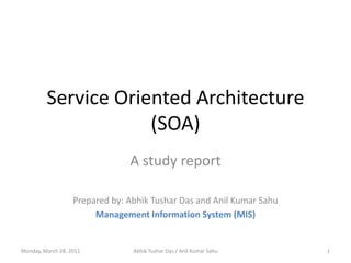 Service Oriented Architecture(SOA) A study report Prepared by: Abhik Tushar Das and Anil Kumar Sahu Management Information System (MIS) Monday, 28 March 2011 1 Abhik Tushar Das / Anil Kumar Sahu 