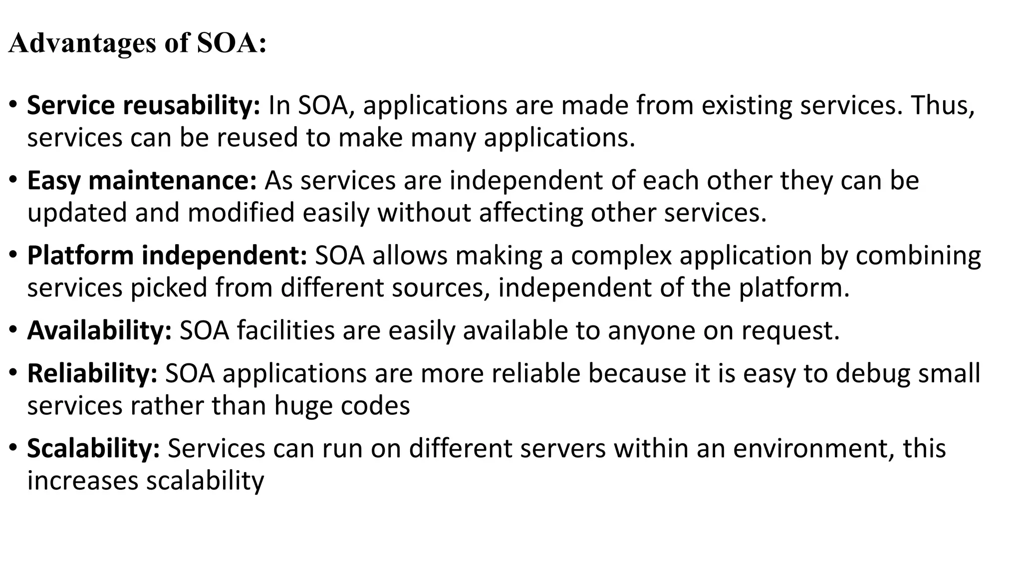 Advantages of SOA:
• Service reusability: In SOA, applications are made from existing services. Thus,
services can be reused to make many applications.
• Easy maintenance: As services are independent of each other they can be
updated and modified easily without affecting other services.
• Platform independent: SOA allows making a complex application by combining
services picked from different sources, independent of the platform.
• Availability: SOA facilities are easily available to anyone on request.
• Reliability: SOA applications are more reliable because it is easy to debug small
services rather than huge codes
• Scalability: Services can run on different servers within an environment, this
increases scalability
 