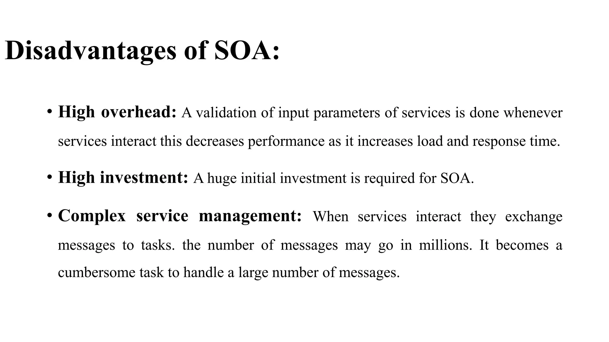 Disadvantages of SOA:
• High overhead: A validation of input parameters of services is done whenever
services interact this decreases performance as it increases load and response time.
• High investment: A huge initial investment is required for SOA.
• Complex service management: When services interact they exchange
messages to tasks. the number of messages may go in millions. It becomes a
cumbersome task to handle a large number of messages.
 