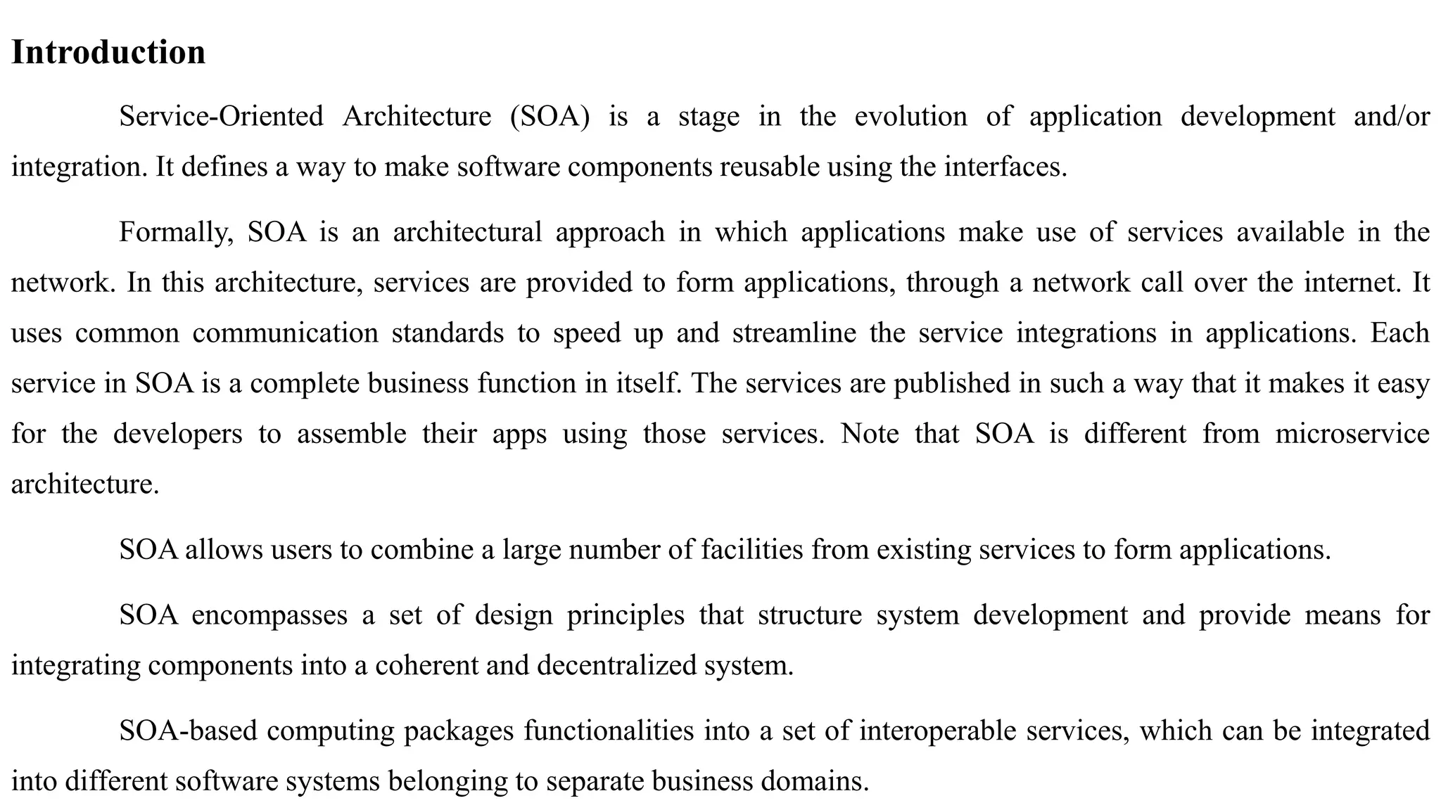 Introduction
Service-Oriented Architecture (SOA) is a stage in the evolution of application development and/or
integration. It defines a way to make software components reusable using the interfaces.
Formally, SOA is an architectural approach in which applications make use of services available in the
network. In this architecture, services are provided to form applications, through a network call over the internet. It
uses common communication standards to speed up and streamline the service integrations in applications. Each
service in SOA is a complete business function in itself. The services are published in such a way that it makes it easy
for the developers to assemble their apps using those services. Note that SOA is different from microservice
architecture.
SOA allows users to combine a large number of facilities from existing services to form applications.
SOA encompasses a set of design principles that structure system development and provide means for
integrating components into a coherent and decentralized system.
SOA-based computing packages functionalities into a set of interoperable services, which can be integrated
into different software systems belonging to separate business domains.
 